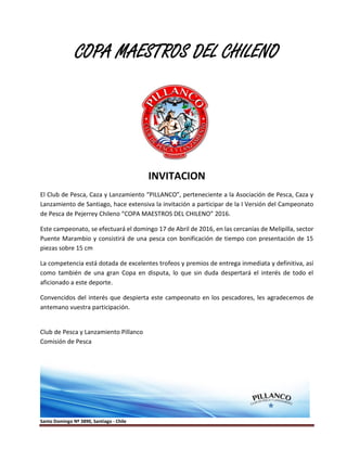 Santo Domingo Nº 3890, Santiago - Chile
COPA MAESTROS DEL CHILENO
INVITACION
El Club de Pesca, Caza y Lanzamiento “PILLANCO”, perteneciente a la Asociación de Pesca, Caza y
Lanzamiento de Santiago, hace extensiva la invitación a participar de la I Versión del Campeonato
de Pesca de Pejerrey Chileno “COPA MAESTROS DEL CHILENO” 2016.
Este campeonato, se efectuará el domingo 17 de Abril de 2016, en las cercanías de Melipilla, sector
Puente Marambio y consistirá de una pesca con bonificación de tiempo con presentación de 15
piezas sobre 15 cm
La competencia está dotada de excelentes trofeos y premios de entrega inmediata y definitiva, así
como también de una gran Copa en disputa, lo que sin duda despertará el interés de todo el
aficionado a este deporte.
Convencidos del interés que despierta este campeonato en los pescadores, les agradecemos de
antemano vuestra participación.
Club de Pesca y Lanzamiento Pillanco
Comisión de Pesca
 