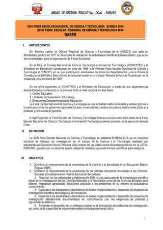 UNIDAD DE GESTIÓN EDUCATIVA LOCAL - PARURO
1
XXIV FERIA ESCOLAR NACIONAL DE CIENCIA Y TECNOLOGÍA EUREKA 2014
XXVIII FERIA ESCOLAR REGIONAL DE CIENCIA Y TECNOLOGIA 2014
BASES
I. ANTECEDENTES
En América Latina, la Oficina Regional de Ciencia y Tecnología de la UNESCO, con sede en
Montevideo publicó en 1971 la “Guía para la realización de Actividades Científicas Extraescolares”, que es un
documentobase para la organizaciónde Ferias Escolares.
En el Perú, el Consejo Nacional de Ciencia, Tecnología e Innovación Tecnológica (CONCYTEC) y el
Ministerio de Educación convocaron en junio de 1986 a la Primera Feria Escolar Nacional de Ciencia y
Tecnología (I FENCYT) en la que participaron estudiantes de todos los departamentos y de la Provincia
Constitucionaldel Callao.Esta primeraactividadse realizó en el colegio “Nuestra Señora de Guadalupe”,en la
ciudad de Lima en enero de 1987.
En los años siguientes, el CONCYTEC y el Ministerio de Educación, a través de sus dependencias
descentralizadas convocaron a la primera Feria a nivel nacional en tres fases:
1. Centro Educativo,
2. Unidades de Supervisión Educativa y
3. DireccionesDepartamentalesde Educación.
La Feria EscolarNacional de Ciencia yTecnología es una actividad institucionalizada y exitosa gracias a
la participaciónde los gobiernosregionales,locales, universidades, centros educativos, instituciones públicas y
privadas y comunidaden general.
A nivel Regional,la FeriaEscolar de Cienciay Tecnología tiene sus inicios cuatro años antes de la Feria
Escolar Nacional de Ciencia, Tecnología e Innovación Tecnológica siendo pioneros en la ejecución de esta
Feria.
II. DEFINICIÓN
La XXIV Feria Escolar Nacional de Ciencia y Tecnología, en adelante EUREKA 2014, es un concurso
nacional de trabajos de investigación en el campo de la Ciencia y la Tecnología, realizado por
estudiantesde Educación Inicial, Primaria ySecundaria de las instituciones educativas públicas de la UGEL
PARURO, guiados por un docente asesor, utilizando métodos y procedimientos científicos ytecnológicos.
III. OBJETIVOS
1. Contribuir al mejoramiento de la enseñanza de la ciencia y la tecnología en la Educación Básica
Regular(EBR).
2. Contribuir al mejoramiento de la enseñanza de las distintas disciplinas vinculadas a las Ciencias
SocialesyCiudadaníaenel nivel de EducaciónSecundaria.
3. Propiciar, en los estudiantes y profesores de EBR, el uso adecuado de la metodología científica
(tanto de la investigación de las Ciencias Naturales y la Tecnología como de las Ciencias Sociales) para
obtener respuestas apropiadas, soluciones prácticas a los problemas de su entorno y/o actualizarsu
conocimiento.
4. Capacitara los estudiantes y docentesen el diseño, implementación y desarrollo de proyectos de
investigacióncientífica,tecnológica yde innovación.
5. Capacitara los estudiantes y docentesen el diseño, implementación y desarrollo de proyectos de
investigación debidamente documentados en concordancia con las exigencias de probidad y
rigurosidadacadémica.
6. Fomentar el desarrollo de un enfoque creativo en la formulación de problemas de investigación,
así como de la capacidadde argumentarevidenciandopensamientocrítico.
 