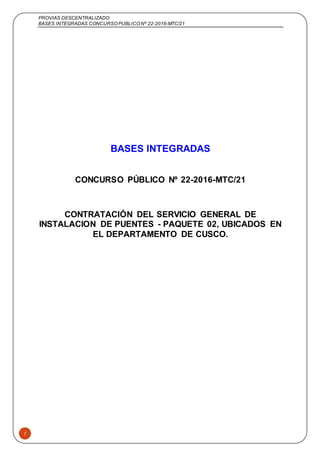 PROVIAS DESCENTRALIZADO
BASES INTEGRADAS CONCURSOPUBLICONº 22-2016-MTC/21
1
BASES INTEGRADAS
CONCURSO PÚBLICO Nº 22-2016-MTC/21
CONTRATACIÓN DEL SERVICIO GENERAL DE
INSTALACION DE PUENTES - PAQUETE 02, UBICADOS EN
EL DEPARTAMENTO DE CUSCO.
 