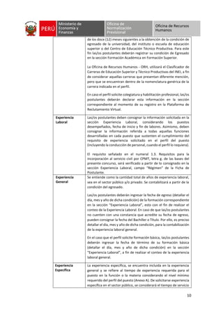 10
de los doce (12) meses siguientes a la obtención de la condición de
egresado de la universidad, del instituto o escuela de educación
superior o del Centro de Educación Técnico Productiva. Para este
fin las/os postulantes deberán registrar su condición de Egresado
en la sección Formación Académica en Formación Superior.
La Oficina de Recursos Humanos - ORH, utilizará el Clasificador de
Carreras de Educación Superior y Técnico Productivas del INEI, a fin
de considerar aquellas carreras que presentan diferente mención,
pero que se encuentran dentro de la nomenclatura genérica de la
carrera indicada en el perfil.
En caso el perfil solicite colegiatura y habilitación profesional, las/os
postulantes deberán declarar esta información en la sección
correspondiente al momento de su registro en la Plataforma de
Reclutamiento Virtual.
Experiencia
Laboral
Las/os postulantes deben consignar la información solicitada en la
sección Experiencia Laboral, considerando los puestos
desempeñados, fecha de inicio y fin de labores. Asimismo, deben
consignar la información referida a todas aquellas funciones
desarrolladas en cada puesto que sustenten el cumplimiento del
requisito de experiencia solicitado en el perfil del puesto
(incluyendo la conducción de personal, cuando el perfil lo requiera).
El requisito señalado en el numeral 1.3. Requisitos para la
incorporación al servicio civil por CPMT, letra g. de las bases del
presente concurso, será verificado a partir de lo consignado en la
sección Experiencia Laboral, campo “Régimen” de la Ficha de
Postulante.
Experiencia
General
Se entiende como la cantidad total de años de experiencia laboral,
sea en el sector público y/o privado. Se contabilizará a partir de la
condición del egresado.
Las/os postulantes deberán ingresar la fecha de egreso (detallar el
día, mes y año de dicha condición) de la formación correspondiente
en la sección “Experiencia Laboral”, esto con el fin de realizar el
conteo de la Experiencia Laboral. En caso de que las/os postulantes
no cuenten con una constancia que acredite su fecha de egreso,
pueden consignar la fecha del Bachiller o Título. Por ello, es preciso
detallar el día, mes y año de dicha condición, para la contabilización
de la experiencia laboral general.
En el caso que el perfil solicite formación básica, las/os postulantes
deberán ingresar la fecha de término de su formación básica
(detallar el día, mes y año de dicha condición) en la sección
“Experiencia Laboral”, a fin de realizar el conteo de la experiencia
laboral general.
Experiencia
Específica
La experiencia específica, se encuentra incluida en la experiencia
general y se refiere al tiempo de experiencia requerida para el
puesto en la función o la materia considerando el nivel mínimo
requerido del perfil del puesto (Anexo A). De solicitarse experiencia
específica en el sector público, se considerará el tiempo de servicio
 