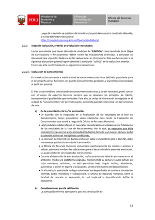13
Luego de la revisión se publicará la lista de las/os postulantes con la condición obtenida,
a través del Portal Institucional:
https://convocatorias.onp.gob.pe/OportunidadLaboral
2.2.2 Etapa de Evaluación, criterios de evaluación y resultados
Las/os postulantes que hayan obtenido la condición de “CALIFICA” como resultado de la Etapa
de Convocatoria y Reclutamiento deben rendir las evaluaciones orientadas a constatar su
idoneidad para el puesto. Cada una de las evaluaciones es eliminatoria. Solo pueden acceder a la
siguiente evaluación quienes hayan obtenido la condición “califica” en la evaluación anterior.
Esta etapa está conformada por las siguientes evaluaciones:
2.2.2.1 Evaluación de Conocimientos
Esta evaluación se orienta a medir el nivel de conocimientos técnicos del/de la postulante para
el desempeño de las funciones del puesto (conocimientos generales y específicos relacionados
al perfil del puesto).
El área usuaria elabora la evaluación de conocimientos técnicos, y de ser necesario, podrá contar
con el apoyo de expertos técnicos siempre que se observen los principios de mérito,
transparencia e igualdad de oportunidades. Para ello, se utiliza la información consignada en el
acápite de “conocimientos” del perfil de puesto, debiendo guardar coherencia con las funciones
de este.
a) De la presentación de las/os postulantes
• De acuerdo con lo estipulado en la Publicación de los resultados de la fase de
Reclutamiento, las/os postulantes serán citadas/os para rendir la Evaluación de
Conocimientos que estará a cargo de la Oficina de Recursos Humanos.
• La/el postulante deberá tener en cuenta las consideraciones señaladas en la Publicación
de los resultados de la fase de Reclutamiento. Por lo que, es necesario que el/la
postulante tenga acceso a una computadora/laptop, teclado y un mouse, cámara, audio
y conexión a internet, en óptimas condiciones.
• La conexión de Internet con banda ancha con cable o inalámbrica (3G o 4G/LTE), debe
mantenerse estable durante toda la evaluación.
• La Oficina de Recursos Humanos comunicará oportunamente los medios y accesos a
utilizar, asimismo brindará las indicaciones para el desarrollo de la presente evaluación,
las cuales deberán ser respetadas estrictamente.
• Durante el desarrollo de esta evaluación, las/os postulantes deberán permanecer en el
ambiente, medio y/o plataforma asignada, manteniendo su cámara y audio activos en
todo momento; asimismo, no está permitido bajo ningún motivo, abandonar,
ausentarse o poner en espera la evaluación, siendo esto materia de descalificación.
• En el caso la/el postulante no logre solucionar sus desperfectos en cuanto a la conexión
internet, audio, micrófono y videocámara, la Oficina de Recursos Humanos, tiene la
facultad de cancelar su evaluación, lo cual implicará la descalificación del/de la
postulante.
b) Consideraciones para la calificación
La puntuación mínima aprobatoria para esta evaluación es:
 