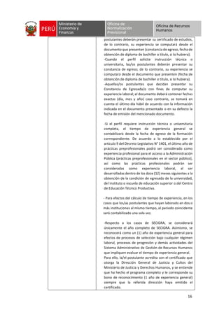 16
postulantes deberán presentar su certificado de estudios,
de lo contrario, su experiencia se computará desde el
documento que presenten (constancia de egreso, fecha de
obtención de diploma de bachiller o título, si lo hubiera).
-Cuando el perfil solicite instrucción técnica o
universitaria, las/os postulantes deberán presentar su
constancia de egreso; de lo contrario, su experiencia se
computará desde el documento que presenten (fecha de
obtención de diploma de bachiller o título, si lo hubiera).
-Aquellas/os postulantes que decidan presentar su
Constancia de Egresada/o con fines de computar su
experiencia laboral; el documento deberá contener fechas
exactas (día, mes y año) caso contrario, se tomará en
cuenta el último día hábil de acuerdo con la información
indicada en el documento presentado o en su defecto la
fecha de emisión del mencionado documento.
-Si el perfil requiere instrucción técnica o universitaria
completa, el tiempo de experiencia general se
contabilizará desde la fecha de egreso de la formación
correspondiente. De acuerdo a lo establecido por el
artículo 9 del Decreto Legislativo N° 1401, el último año de
prácticas preprofesionales podrá ser considerado como
experiencia profesional para el acceso a la Administración
Pública (prácticas preprofesionales en el sector público),
así como las prácticas profesionales podrán ser
consideradas como experiencia laboral, al ser
desarrolladas dentro de los doce (12) meses siguientes a la
obtención de la condición de egresado de la universidad,
del instituto o escuela de educación superior o del Centro
de Educación Técnico Productiva.
- Para efectos del cálculo de tiempo de experiencia, en los
casos que los/as postulantes que hayan laborado en dos o
más instituciones al mismo tiempo, el periodo coincidente
será contabilizado una sola vez.
-Respecto a los casos de SECIGRA, se considerará
únicamente el año completo de SECIGRA. Asimismo, se
reconocerá como un (1) año de experiencia general para
efectos de procesos de selección bajo cualquier régimen
laboral, procesos de progresión y demás actividades del
Sistema Administrativo de Gestión de Recursos Humanos
que impliquen evaluar el tiempo de experiencia general.
Para ello, la/el postulante acredita con el certificado que
otorga la Dirección General de Justicia y Cultos del
Ministerio de Justicia y Derechos Humanos, y se entiende
que ha hecho el programa completo y le corresponde su
bono de reconocimiento (1 año de experiencia general)
siempre que la referida dirección haya emitido el
certificado.
 