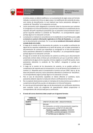 18
en dichos anexos no deberá modificarse. La no presentación de algún anexo y/o formato
indicado, la omisión de la firma en algún anexo o la modificación del contenido de estos,
será motivo de descalificación, lo cual implicará que las/os postulantes obtengan la
condición de "Descalifica" en la evaluación curricular.
• Las/os postulantes están obligadas/os a presentar todos los documentos que sustenten
lo consignado en la Ficha de Postulante y que permitan evidenciar el cumplimiento de los
requisitos del perfil. Aquellas/os postulantes que no presenten la documentación total o
parcial requerida obtienen la condición de "Descalifica", no correspondiendo asignar
puntaje alguno en la evaluación curricular.
• La evaluación se realizará en concordancia con lo establecido en el perfil del puesto y solo
se tomará en cuenta la información registrada en la Ficha de Postulante, en contraste
con la documentación presentada. Por lo que no se considerará información adicional
enviada desde otro medio.
• Si luego de la revisión de los documentos de sustento, no es posible la verificación de
alguno de los requisitos establecidos en el perfil del puesto, por no haber presentado la
documentación de sustento que especifique lo consignado en la ficha de postulante,
las/os postulantes obtendrán la condición de "Descalifica", no correspondiendo asignar
puntaje alguno en la evaluación curricular.
• Si luego de la revisión de los documentos de sustento se verifica que la documentación
presentada contiene datos erróneos y/o contradictorios y/o que no permitan validar el
cumplimiento de alguno de los requisitos mínimos exigidos en el perfil del puesto, las/os
postulantes obtendrán la condición de "No Califica", otorgando el puntaje que
corresponda.
• Si luego de la revisión de los documentos de sustento, no es posible verificar el
cumplimiento del requisito para la incorporación a la Ley del Servicio Civil (señalado en el
numeral 1.3. Requisitos para la incorporación al servicio civil por CPMT, letra g. de las
bases del presente concurso), las/os postulantes obtendrán la condición de "Descalifica",
no correspondiendo asignar puntaje alguno en la evaluación curricular.
• Para el caso de documentos expedidos en idioma diferente al castellano, las/os
postulantes deberán adjuntar la traducción oficial o certificada de los mismos.
• No se aceptarán declaraciones juradas en reemplazo de los documentos que acrediten el
cumplimiento del perfil de acuerdo a lo declarado en la Ficha de Postulante.
• En caso de que la/el postulante haga uso de documentación con certificación electrónica
para sustentar cursos y/o programas de especialización deberá proporcionar el
correspondiente URL (vínculo web) para su verificación.
• El envío del correo electrónico debe cumplir con el siguiente formato:
FORMA DE
PRESENTACIÓN
INDICACIÓN
ASUNTO CPMT N°170-2021-ONP – ANALISTA PERICIAL
CORREO Mensaje:
Por el presente, se remite la documentación respectiva
para la postulación al CPMT N°170-2021-ONP
- Nombres y apellidos completos: XXXXXXXX
- N° de DNI o carné de extranjería: XXXXXXXX
- N° de folios que se adjuntan: XX folios
 