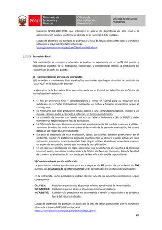 20
Supremo N°089-2003-PCM, que establece el acceso de deportistas de alto nivel a la
administración pública, conforme se detalla en el numeral 3.3 de las Bases.
Luego de obtenido los puntajes se publicará la lista de las/os postulantes con la condición
obtenida, a través del Portal Institucional:
https://convocatorias.onp.gob.pe/OportunidadLaboral
2.2.2.3 Entrevista Final
Esta evaluación se encuentra orientada a analizar la experiencia en el perfil del puesto y
profundizar aspectos de la motivación, habilidades y competencias del/de la postulante en
relación con el perfil del puesto.
a) Consideraciones previas a la entrevista:
Sólo acceden a la entrevista final aquellas/os postulantes que hayan obtenido la condición de
“CALIFICA” en la evaluación anterior.
La ejecución de la Entrevista Final será efectuada por el Comité de Selección de la Oficina de
Normalización Previsional.
• El Rol de Entrevista Final y consideraciones a tomar en cuenta para su ejecución será
publicada en el Portal Institucional, indicando las fechas y horarios respectivos según el
cronograma.
• Es necesario que la/el postulante tenga acceso a una computadora/laptop, teclado y un
mouse, cámara, audio y conexión a internet, en óptimas condiciones.
• La conexión de Internet con banda ancha con cable o inalámbrica (3G o 4G/LTE), debe
mantenerse estable durante toda la evaluación.
• La Oficina de Recursos Humanos comunicará oportunamente los medios y accesos a utilizar,
asimismo brindará las indicaciones para el desarrollo de la presente evaluación, las cuales
deberán ser respetadas estrictamente.
• Durante el desarrollo de esta evaluación, las/os postulantes deberán permanecer en el
ambiente, medio y/o plataforma asignada, manteniendo su cámara y audio activos en todo
momento; asimismo, no está permitido bajo ningún motivo, abandonar, ausentarse o poner
en espera la evaluación, siendo esto materia de descalificación.
• En el caso la/el postulante no logre solucionar sus desperfectos en cuanto a la conexión
internet, audio, micrófono y videocámara, la Oficina de Recursos Humanos, tiene la facultad
de cancelar su evaluación, lo cual implicará la descalificación del/de la postulante.
b) Consideraciones para la calificación
La puntuación mínima aprobatoria para esta etapa es de 60 puntos de un máximo de 100
puntos. Los resultados de la entrevista final serán consignados en una tabla de puntuación.
En la entrevista, las/os postulantes podrán obtener una de las siguientes condiciones, según
corresponda:
CALIFICA: Postulante que alcanza el puntaje mínimo aprobatorio de la evaluación.
NO CALIFICA: Postulante que no alcanza el puntaje mínimo aprobatorio.
NO ASISTIÓ: Cuando el/la postulante no se presenta a rendir la evaluación o se presenta
fuera del horario indicado.
Luego de obtenidos los puntajes se publicará la lista de las/os postulantes con la condición
obtenida, a través del Portal Institucional:
https://convocatorias.onp.gob.pe/OportunidadLaboral
 