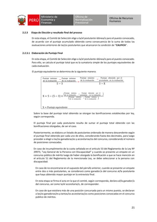 21
2.2.3 Etapa de Elección y resultado final del proceso
En esta etapa, el Comité de Selección elige a la/el postulante idónea/o para el puesto convocado,
de acuerdo con el puntaje acumulado obtenido como consecuencia de la suma de todas las
evaluaciones anteriores de las/os postulantes que alcanzaron la condición de “CALIFICA”.
2.2.3.1 Elaboración de Puntaje Final
En esta etapa, el Comité de Selección elige a la/el postulante idónea/o para el puesto convocado.
Para ello, se calcula el puntaje total que es la sumatoria simple de los puntajes equivalentes de
cada evaluación.
El puntaje equivalente se determina de la siguiente manera:
Sobre la base del puntaje total obtenido se otorgan las bonificaciones establecidas por ley,
según corresponda.
El puntaje final por cada postulante resulta de sumar el puntaje total obtenido con las
bonificaciones otorgadas, de ser el caso.
Posteriormente, se elabora un listado de postulantes ordenado de manera descendente según
el puntaje final obtenido por cada uno de ellos, considerando hasta dos decimales, para luego
proceder a elegir a las/os ganadoras/es y accesitarias/os del concurso, considerando el número
de posiciones convocadas.
En caso de incumplimiento de la cuota señalada en el artículo 53 del Reglamento de la Ley Nº
29973, “Ley General de la Persona con Discapacidad” y cuando se presente un empate en un
concurso público de mérito luego de haber otorgado la bonificación a que se hace mención en
el artículo 51 del Reglamento de la mencionada Ley, se debe seleccionar a la persona con
discapacidad.
En caso de no encontrarse en el supuesto del párrafo anterior, cuando se presente un empate
entre dos o más postulantes, se considerará como ganador/a del concurso al/la postulante
que haya obtenido mayor puntaje en la entrevista final.
En esta etapa se firma el acta en la que el comité, según corresponda, declara al/la ganador/a
del concurso, así como la/el accesitaria/o, de corresponder.
En caso de que existiera más de una posición concursada para un mismo puesto, se declaran
a las/os ganadoras/es y tantas/os accesitarias/os como posiciones convocadas en el concurso
público de méritos.
Puntaje máximo
de la evaluación
− Puntaje mínimo
de la evaluación
5 − 3
=
Puntaje máximo
de la evaluación
− Puntaje obtenido por el
postulante en la evaluación
5 − X
X = 5 − 5 − 3 ×
Puntaje máximo
de la evaluación
−
Puntaje obtenido por el
postulante en la evaluación
Puntaje máximo
de la evaluación
−
Puntaje mínimo
de la evaluación
X = Puntaje equivalente
 