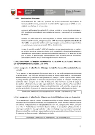 22
2.2.3.2 Resultado Final del proceso
El resultado final del CPMT será publicado en el Portal Institucional de la Oficina de
Normalización Previsional, conteniendo el nombre del/de la ganador/a del CPMT, así como
del/de la accesitario/a, de corresponder.
Asimismo, la Oficina de Normalización Previsional remitirá un correo electrónico dirigido a
el/la ganador/a, comunicándole los resultados del proceso e invitándolo/a la formalización
del mismo.
Posterior a la publicación de los resultados finales en el Portal Institucional de la Oficina de
Normalización Previsional, el/la ganador/a del CPMT dispone de un plazo máximo de dos (2)
días hábiles para presentar la información requerida para su vinculación correspondiente o,
en su defecto, comunicar vía correo a la ORH su desistimiento.
En caso de que el/la ganador/a del CPMT no pudiera acceder al puesto obtenido, no realizara
las acciones necesarias para su vinculación con la entidad dentro del plazo antes señalado, o
se presentasen algunas de las causales mencionadas en el artículo 49 de la Ley del Servicio
Civil, la Oficina de Normalización Previsional podrá cubrir el puesto con la/el accesitaria/o,
dentro de los primeros seis (6) meses luego de finalizado el concurso.
CAPITULO III. BONIFICACIONES POR DISCAPACIDAD, LICENCIADOS DE LAS FUERZAS ARMADAS
Y/O DEPORTISTAS CALIFICADOS DE ALTO NIVEL
3.1 Para la asignación de la bonificación del diez por ciento (10%) al personal licenciado de las Fuerzas
Armadas
Ésta se realizará en la etapa de Elección. Los licenciados de las Fuerzas Armadas que hayan cumplido
el Servicio Militar y que participen del concurso público de méritos, tienen derecho a la bonificación
del 10% sobre el puntaje obtenido en la etapa de Elección, siempre y cuando hayan alcanzado al menos
el puntaje mínimo aprobatorio en todas las evaluaciones del proceso de selección. Para ello, la/el
postulante deberá consignar en la Ficha de Postulante esta información durante la etapa de
Convocatoria y Reclutamiento, de haber superado todas las etapas precedentes y haber acreditado
previa presentación en copia simple del documento oficial emitido por la autoridad competente que
acredite tal condición, al momento de presentar sus documentos para la Evaluación Curricular.
Bonificación al Personal Licenciado de las Fuerzas Armadas = 10% del Puntaje Total
3.2 Para la asignación de la bonificación del quince por ciento (15%) a las personas con discapacidad
Ésta se realizará en la etapa de Elección, siempre y cuando haya alcanzado al menos el puntaje mínimo
aprobatorio en todas las evaluaciones del proceso de selección, tienen derecho a la bonificación del
15% sobre el puntaje obtenido en la Etapa de Elección. Para ello, la/el postulante deberá, consignar
en la Ficha de Postulante esta información durante la Etapa de Convocatoria y Reclutamiento, de
haber superado todas las etapas precedentes y haber acreditado previa presentación en copia simple
del documento oficial emitido por la autoridad competente que acredite tal condición, al momento
de presentar sus documentos para la Evaluación Curricular.
Bonificación a la Persona con discapacidad = 15% del Puntaje Total
 