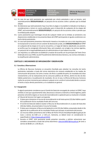 24
4.3. En caso de que la/el postulante sea suplantado por otra/o postulante o por un tercero, será
automáticamente DESCALIFICADA/O, sin perjuicio de las acciones civiles o penales que la entidad
adopte.
4.4. De detectarse que la/el postulante haya incurrido en plagio o incumplido lo indicado en las Bases y
consideraciones a tomar en cuenta publicadas para el desarrollo de cualquiera de las etapas del
CPMT, será automáticamente DESCALIFICADA/O; sin perjuicio de las acciones civiles o penales que
la entidad pueda adoptar.
4.5. Las/os postulantes que mantengan vínculo de cualquier índole con la entidad, se someterán a las
disposiciones establecidas en las presentes Bases del CPMT participando en iguales condiciones con
las/os demás postulantes.
4.6. En caso la/el postulante presentara información inexacta o incumpla con uno o más requisitos para
la incorporación al servicio civil con carácter de declaración jurada, será DESCALIFICADA/O del CPMT
en cualquiera de las etapas en la cual se encuentre; y si luego de haberse adjudicado una posición,
se verifica que ha consignado información falsa, será cesada/o, con arreglo a las normas vigentes,
sin perjuicio de la responsabilidad penal y/o administrativa en que hubiera incurrido.
4.7. Los requisitos y su calificación se establecen y evalúan de acuerdo con los principios del Texto Único
Ordenado de la Ley 27444, Ley del Procedimiento Administrativo General, y las normas orientadas a
la simplificación administrativa.
CAPITULO V. MECANISMOS DE IMPUGNACIÓN Y OBSERVACIÓN
5.1 Consultas y Observaciones
La Oficina de Recursos Humanos se encuentra facultada para absolver las consultas de las/os
postulantes realizadas a través del correo electrónico de contacto establecido en los medios de
comunicación del proceso. Así como a revisar, de oficio o a pedido de parte, los resultados de la fase
reclutamiento y de las evaluaciones de los concursos públicos de méritos, dentro los dos (2) días
hábiles posteriores a la publicación de resultados. De ser el caso, la Oficina de Recursos Humanos
realiza las acciones necesarias para subsanar cualquier error y emite el comunicado dando a conocer
el hecho a las/os demás postulantes y a la ciudadanía en general.
5.2 Impugnación
Si algún/a postulante considerara que el Comité de Selección encargado de conducir el CPMT, haya
emitido un acto que supuestamente viole, desconozca o lesione un derecho o interés legítimo, podrá
presentar ante dicho órgano un recurso de reconsideración o apelación para su resolución o traslado
al Tribunal del Servicio Civil según corresponda.
▪ El plazo para interponer el recurso de reconsideración es de hasta quince (15) días hábiles a partir
de la publicación de los resultados finales del concurso.
▪ El Comité de Selección deberá resolver el Recurso de Reconsideración en un plazo de hasta diez
(10) días hábiles, de presentado el recurso formulado.
▪ El plazo para interponer el Recurso de Apelación es de (15) días hábiles computados desde el día
siguiente de la publicación de los resultados finales que excluyen al postulante del proceso.
▪ Los recursos deben presentarse ante la Mesa de Partes Virtual (mesadepartes@onp.gob.pe) de
lunes a viernes de 8:00 a.m. a 5:30 p.m. Asimismo, se deberá tener en consideración lo
especificado en https://www.gob.pe/12415
▪ Durante el CPMT, la/el postulante puede presentar consultas y solicitar aclaraciones que
considere conveniente a través del correo electrónico: seleccion30057@onp.gob.pe de lunes a
viernes de 08:00 a.m. a 05:30 p.m.
 