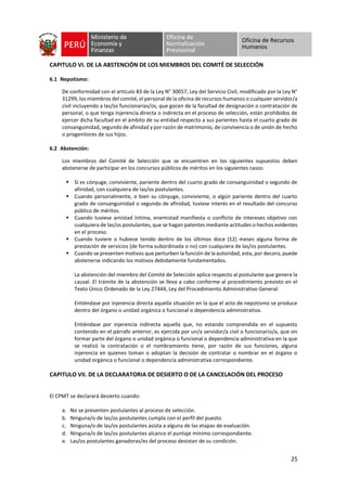 25
CAPITULO VI. DE LA ABSTENCIÓN DE LOS MIEMBROS DEL COMITÉ DE SELECCIÓN
6.1 Nepotismo:
De conformidad con el artículo 83 de la Ley N° 30057, Ley del Servicio Civil, modificado por la Ley N°
31299, los miembros del comité, el personal de la oficina de recursos humanos o cualquier servidor/a
civil incluyendo a las/os funcionarias/os, que gocen de la facultad de designación o contratación de
personal, o que tenga injerencia directa o indirecta en el proceso de selección, están prohibidos de
ejercer dicha facultad en el ámbito de su entidad respecto a sus parientes hasta el cuarto grado de
consanguinidad, segundo de afinidad y por razón de matrimonio, de convivencia o de unión de hecho
o progenitores de sus hijos.
6.2 Abstención:
Los miembros del Comité de Selección que se encuentren en los siguientes supuestos deben
abstenerse de participar en los concursos públicos de méritos en los siguientes casos:
▪ Si es cónyuge, conviviente, pariente dentro del cuarto grado de consanguinidad o segundo de
afinidad, con cualquiera de las/os postulantes.
▪ Cuando personalmente, o bien su cónyuge, conviviente, o algún pariente dentro del cuarto
grado de consanguinidad o segundo de afinidad, tuviese interés en el resultado del concurso
público de méritos.
▪ Cuando tuviese amistad íntima, enemistad manifiesta o conflicto de intereses objetivo con
cualquiera de las/os postulantes, que se hagan patentes mediante actitudes o hechos evidentes
en el proceso.
▪ Cuando tuviere o hubiese tenido dentro de los últimos doce (12) meses alguna forma de
prestación de servicios (de forma subordinada o no) con cualquiera de las/os postulantes.
▪ Cuando se presenten motivos que perturben la función de la autoridad, esta, por decoro, puede
abstenerse indicando los motivos debidamente fundamentados.
La abstención del miembro del Comité de Selección aplica respecto al postulante que genera la
causal. El trámite de la abstención se lleva a cabo conforme al procedimiento previsto en el
Texto Único Ordenado de la Ley 27444, Ley del Procedimiento Administrativo General.
Entiéndase por injerencia directa aquella situación en la que el acto de nepotismo se produce
dentro del órgano o unidad orgánica o funcional o dependencia administrativa.
Entiéndase por injerencia indirecta aquella que, no estando comprendida en el supuesto
contenido en el párrafo anterior, es ejercida por un/a servidor/a civil o funcionario/a, que sin
formar parte del órgano o unidad orgánica o funcional o dependencia administrativa en la que
se realizó la contratación o el nombramiento tiene, por razón de sus funciones, alguna
injerencia en quienes toman o adoptan la decisión de contratar o nombrar en el órgano o
unidad orgánica o funcional o dependencia administrativa correspondiente.
CAPITULO VII. DE LA DECLARATORIA DE DESIERTO O DE LA CANCELACIÓN DEL PROCESO
El CPMT se declarará desierto cuando:
a. No se presenten postulantes al proceso de selección.
b. Ninguna/o de las/os postulantes cumpla con el perfil del puesto.
c. Ninguna/o de las/os postulantes asista a alguna de las etapas de evaluación.
d. Ninguna/o de las/os postulantes alcance el puntaje mínimo correspondiente.
e. Las/os postulantes ganadoras/es del proceso desistan de su condición.
 