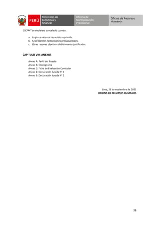 26
El CPMT se declarará cancelado cuando:
a. La plaza vacante haya sido suprimida.
b. Se presenten restricciones presupuestales.
c. Otras razones objetivas debidamente justificadas.
CAPITULO VIII. ANEXOS
Anexo A: Perfil del Puesto
Anexo B: Cronograma
Anexo C: Ficha de Evaluación Curricular
Anexo 2: Declaración Jurada N° 1
Anexo 3: Declaración Jurada N° 2
Lima, 26 de noviembre de 2021
OFICINA DE RECURSOS HUMANOS
 