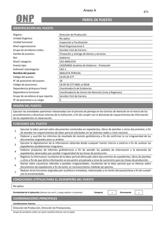 871
PERFIL DE PUESTO
IDENTIFICACIÓN DEL PUESTO
Órgano: Dirección de Producción
Unidad Orgánica: No aplica
Unidad funcional: Inspección y Fiscalización
Nivel organizacional Nivel Organizacional 2
Grupo de servidores civiles: Servidor Civil de Carrera
Familia de puestos: Prestación y entrega de bienes y servicios
Rol: Gobierno
Nivel/ categoría: CA2-ANALISTA
Puesto tipo: CA2050402-Analista de Gobierno ‐ Prestación
Subnivel/ subcategoría: CA2-1
Nombre del puesto: ANALISTA PERICIAL
Código del puesto: CA 05 04 277
N° de posiciones del puesto: 18
Código de posiciones: CA 05 04 277-0001 al 0018
Dependencia jerárquica lineal: Coordinador/a de Evidencias
Dependencia funcional: Coordinador/a de Centro de Atención (Lima y Regiones)
Grupo de servidores al que reporta: Servidor Civil de Carrera
N° de posiciones a su cargo: 0
MISIÓN DEL PUESTO
.
Ejecutar las actividades operativas relacionadas con el proceso de peritaje en los Centros de Atención en el marco de los
procedimientos y directivas internas de la institución, a fin de cumplir con la demanda de requerimientos de información
de los expedientes en observación.
FUNCIONES DEL PUESTO
1
Ejecutar la labor pericial sobre documentos contenidos en expedientes, libros de planillas u otros documentos, a fin
de atender los requerimientos de labor pericial solicitados en las distintas sedes a nivel nacional.
2
Elaborar y suscribir los informes de resultado de revisión grafotécnica a fin de confirmar la no irregularidad de los
documentos asignados para su análisis.
3
Ejecutar la digitalizacion de la informacion obtenida desde cualquier fuente interna o externa a fin de analizar los
expedientes posiblemente irregulares.
4
Elaborar proyectos de informes grafotécnicos a fin de atender los pedidos de informacion y la demanda de
expedientes observados por posible irregularidad de las líneas de producción.
5
Registrar la informacion resultante de la labor pericial efectuada sobre documentos de expedientes, libros de planillas
u otros a fin de que dicha información se encuentre actualizada y sirva de suministro para las líneas de producción.
6
Alertar sobre casuísticas referidas a posibles irregularidades, resultantes de la labor pericial que se efectue sobre
documentos de expedientes a fin de evitar un reconocimiento indebido de aportes.
7
Realizar otras funciones asignadas por la jefatura inmediata, relacionadas a la misión del puesto/área a fin de cumplir
con lo encomendado.
CONDICIONES ATÍPICAS PARA EL DESEMPEÑO DEL PUESTO
No aplica
Periodicidad de la Aplicación (marcar con una X y luego explicar o sustentar) Temporal - Permanente -
COORDINACIONES PRINCIPALES
Coordinaciones internas
Dirección de Producción, Dirección de Prestaciones.
Grupo de servidores civiles con quien coordina (marcar con un aspa)
Anexo A
 