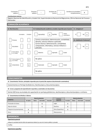 872
Funcionarios
públicos -
Directivos
públicos -
Servidores de
Carrera -
Servidores de actividades
complementarias x
Coordinaciones externas
Registro Nacional de Identificación y Estado Civil, Superintendencia Nacional de Migraciones, Oficina Nacional de Procesos
Electorales.
FORMACIÓN ACADÉMICA
A) Nivel Educativo B) Grado(s)/situación académica y estudios requeridos para el puesto C) ¿Colegiatura?
Incompleta Completa Egresado(a) x Bachiller
Título/
Licenciatura
Sí No x
Primaria Carrera universitaria: Administración, contabilidad,
derecho, ciencias militares o policiales.
Carrera técnica: Administración, contabilidad,
computación, informática, ciencias militares o
policiales.
D) ¿Habilitación Profesional?
Secundaria Sí No x
Técnica Básica
(1 o 2 años)
Maestría Egresado Grado
No aplica
x
Técnica Superior
(3 o 4 años) x
x Universitaria x Doctorado Egresado Grado
No aplica
CONOCIMIENTOS
A) Conocimientos Técnicos principales requeridos para el puesto (No requieren documentación sustentadora):
Conocimientos en Peritaje Grafotécnico, Dactiloscópico y Documentoscópico.
B) Cursos y programas de especialización requeridos y sustentados con documentos:
Veinte (20) horas acumuladas de capacitación en peritaje grafotécnico, dactiloscópico y documentoscópico o similares.
C) Conocimientos de ofimática e idiomas
OFIMÁTICA
Nivel de dominio
IDIOMAS/
DIALECTO
Nivel de dominio
No Aplica Básico Intermedio Avanzado No Aplica Básico Intermedio Avanzado
Procesador de textos x Inglés x
Hojas de cálculo x Quechua x
Programa de presentaciones x Otros (Especificar) x
Otros : x Observaciones.-
EXPERIENCIA
Experiencia general
Indique la cantidad total de años de experiencia laboral; ya sea en el sector público o privado.
2 años
Experiencia específica
 