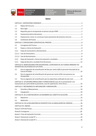 2
ÍNDICE
CAPITULO I. DISPOSICIONES GENERALES ..................................................................................................3
1.1 Objeto del Concurso....................................................................................................................3
1.2 Base Legal....................................................................................................................................3
1.3 Requisitos para la incorporación al servicio civil por CPMT ........................................................5
1.4 Evaluaciones dentro del proceso: ...............................................................................................5
1.5 Disposiciones a tener en cuenta por las/os postulantes del presente concurso: .......................6
1.6 Condiciones del Puesto ...............................................................................................................7
CAPITULO II. DISPOSICIONES ESPECÍFICAS DEL PROCESO .........................................................................8
2.1 Cronograma del Proceso .............................................................................................................8
2.2 Etapas y criterios de Evaluación ..................................................................................................8
2.2.1 Etapa de Convocatoria y Reclutamiento .....................................................................................8
2.2.1.1 Fase de Convocatoria ..................................................................................................................8
2.2.1.2 Fase de Reclutamiento ................................................................................................................8
2.2.2 Etapa de Evaluación, criterios de evaluación y resultados........................................................13
2.2.3 Etapa de Elección y resultado final del proceso ........................................................................21
CAPITULO III. BONIFICACIONES POR DISCAPACIDAD, LICENCIADOS DE LAS FUERZAS ARMADAS Y/O
DEPORTISTAS CALIFICADOS DE ALTO NIVEL............................................................................................22
3.1 Para la asignación de la bonificación del diez por ciento (10%) al personal licenciado de las
Fuerzas Armadas .......................................................................................................................22
3.2 Para la asignación de la bonificación del quince por ciento (15%) a las personas con
discapacidad ..............................................................................................................................22
3.3 Para la asignación de la bonificación para los deportistas calificados de alto nivel..................23
CAPITULO IV. SITUACIONES IRREGULARES Y CONSECUENCIAS (caso de no presentación a las
evaluaciones por parte del/de la postulante, caso de suplantación, entre otros.).................................23
CAPITULO V. MECANISMOS DE IMPUGNACIÓN Y OBSERVACIÓN...........................................................24
5.1 Consultas y Observaciones........................................................................................................24
5.2 Impugnación..............................................................................................................................24
CAPITULO VI. DE LA ABSTENCIÓN DE LOS MIEMBROS DEL COMITÉ DE SELECCIÓN ...............................25
6.1 Nepotismo:................................................................................................................................25
6.2 Abstención:................................................................................................................................25
CAPITULO VII. DE LA DECLARATORIA DE DESIERTO O DE LA CANCELACIÓN DEL PROCESO....................26
CAPITULO VIII. ANEXOS ...........................................................................................................................26
Anexo A: Perfil del Puesto .......................................................................................................................26
Anexo B: Cronograma ………………………………………………………………………………………………………………………..26
Anexo C: Ficha de Evaluación Curricular..................................................................................................26
Anexo 2: Declaración Jurada N° 1............................................................................................................26
Anexo 3: Declaración Jurada N° 2............................................................................................................26
 