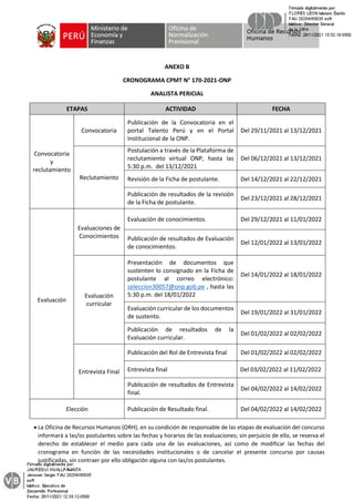 ANEXO B
CRONOGRAMA CPMT N° 170-2021-ONP
ANALISTA PERICIAL
ETAPAS ACTIVIDAD FECHA
Convocatoria
y
reclutamiento
Convocatoria
Publicación de la Convocatoria en el
portal Talento Perú y en el Portal
Institucional de la ONP.
Del 29/11/2021 al 13/12/2021
Reclutamiento
Postulación a través de la Plataforma de
reclutamiento virtual ONP, hasta las
5:30 p.m. del 13/12/2021
Del 06/12/2021 al 13/12/2021
Revisión de la Ficha de postulante. Del 14/12/2021 al 22/12/2021
Publicación de resultados de la revisión
de la Ficha de postulante.
Del 23/12/2021 al 28/12/2021
Evaluación
Evaluaciones de
Conocimientos
Evaluación de conocimientos. Del 29/12/2021 al 11/01/2022
Publicación de resultados de Evaluación
de conocimientos.
Del 12/01/2022 al 13/01/2022
Evaluación
curricular
Presentación de documentos que
sustenten lo consignado en la Ficha de
postulante al correo electrónico:
seleccion30057@onp.gob.pe , hasta las
5:30 p.m. del 18/01/2022
Del 14/01/2022 al 18/01/2022
Evaluación curricular de los documentos
de sustento.
Del 19/01/2022 al 31/01/2022
Publicación de resultados de la
Evaluación curricular.
Del 01/02/2022 al 02/02/2022
Entrevista Final
Publicación del Rol de Entrevista final Del 01/02/2022 al 02/02/2022
Entrevista final Del 03/02/2022 al 11/02/2022
Publicación de resultados de Entrevista
final.
Del 04/02/2022 al 14/02/2022
Elección Publicación de Resultado final. Del 04/02/2022 al 14/02/2022
• La Oficina de Recursos Humanos (ORH), en su condición de responsable de las etapas de evaluación del concurso
informará a las/os postulantes sobre las fechas y horarios de las evaluaciones; sin perjuicio de ello, se reserva el
derecho de establecer el medio para cada una de las evaluaciones, así como de modificar las fechas del
cronograma en función de las necesidades institucionales o de cancelar el presente concurso por causas
justificadas, sin contraer por ello obligación alguna con las/os postulantes.
 