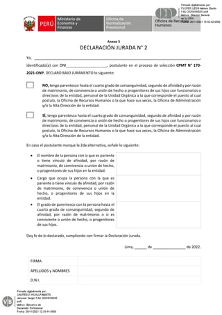 Anexo 3
DECLARACIÓN JURADA N° 2
Yo, _________________________________________________________________________________,
identificado(a) con DNI____________________, postulante en el proceso de selección CPMT N° 170-
2021-ONP, DECLARO BAJO JURAMENTO lo siguiente:
NO, tengo parentesco hasta el cuarto grado de consanguinidad, segundo de afinidad y por razón
de matrimonio, de convivencia o unión de hecho o progenitores de sus hijos con funcionarios o
directivos de la entidad, personal de la Unidad Orgánica a la que corresponde el puesto al cual
postulo, la Oficina de Recursos Humanos o la que hace sus veces, la Oficina de Administración
y/o la Alta Dirección de la entidad.
SÍ, tengo parentesco hasta el cuarto grado de consanguinidad, segundo de afinidad y por razón
de matrimonio, de convivencia o unión de hecho o progenitores de sus hijos con funcionarios o
directivos de la entidad, personal de la Unidad Orgánica a la que corresponde el puesto al cual
postulo, la Oficina de Recursos Humanos o la que hace sus veces, la Oficina de Administración
y/o la Alta Dirección de la entidad.
En caso el postulante marque la 2da alternativa, señale lo siguiente:
• El nombre de la persona con la que es pariente
o tiene vínculo de afinidad, por razón de
matrimonio, de convivencia o unión de hecho,
o progenitores de sus hijos en la entidad.
• Cargo que ocupa la persona con la que es
pariente o tiene vínculo de afinidad, por razón
de matrimonio, de convivencia o unión de
hecho, o progenitores de sus hijos en la
entidad.
• El grado de parentesco con la persona hasta el
cuarto grado de consanguinidad, segundo de
afinidad, por razón de matrimonio o si es
conviviente o unión de hecho, o progenitores
de sus hijos.
Doy fe de lo declarado, cumpliendo con firmar la Declaración Jurada.
Lima, ______ de ________________ de 2022.
FIRMA
APELLIDOS y NOMBRES
D.N.I.
 