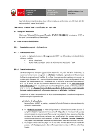 8
El periodo de contratación será de plazo indeterminado, de conformidad con el Artículo 183 del
Reglamento de la Ley del Servicio Civil.
CAPITULO II. DISPOSICIONES ESPECÍFICAS DEL PROCESO
2.1 Cronograma del Proceso
El Concurso Público de Méritos para el Traslado - CPMT N° 170-2021-ONP (en adelante CPMT) se
rige por el cronograma (Anexo B) publicado.
2.2 Etapas y criterios de Evaluación
2.2.1 Etapa de Convocatoria y Reclutamiento
2.2.1.1 Fase de Convocatoria
Se realiza en el plazo indicado en el Cronograma del CPMT y se difundirá durante diez (10) días
hábiles, a través de:
• Portal Talento Perú.
• Portal Institucional de la Oficina de Normalización Previsional – ONP.
2.2.1.2 Fase de Reclutamiento
Esta fase comprende el registro y postulación al concurso por parte del/ de la postulante y la
revisión de la información consignada en la Ficha del Postulante, registrada en la Plataforma de
Reclutamiento Virtual, con la finalidad de verificar si cumplen con los requisitos mínimos para la
incorporación al servicio civil y los requisitos mínimos del puesto en estricta observancia de los
principios que rigen el Servicio Civil y los establecidos en el artículo IV del Texto Único Ordenado
de la Ley N° 27444, Ley del Procedimiento Administrativo General, el cual tiene carácter de
declaración jurada; por lo cual, está sujeto a verificación posterior. Las/os postulantes, deberán
tener en cuenta que, llegado el momento de la presentación de documentos para la Evaluación
Curricular, deberán sustentar la información declarada en la Ficha del Postulante.
El registro es de entera responsabilidad de las/os postulantes y deben cumplir con las siguientes
disposiciones para la presentación:
a) Criterios de la Postulación
La postulación al CPMT se realiza a través de la Ficha de Postulante, de acuerdo con las
siguientes disposiciones:
1. En la Ficha de Postulante, se debe consignar toda la información requerida, respecto al
cumplimiento de los requisitos mínimos del perfil del puesto, de manera correcta y veraz,
coincidiendo con la documentación física a ser presentada en la etapa respectiva. Además,
consignar la información necesaria para ser beneficiaria/o del puntaje adicional a lo
mínimo requerido conforme lo establece la Ficha de Evaluación Curricular (Anexo C) y
que puedan ser sustentadas mediante documentos en la etapa de Evaluación Curricular.
2. Las/os postulantes deberán cumplir con los requisitos mínimos detallados en el perfil del
puesto a la fecha de postulación. Dicha información se encuentra en el Anexo A: Perfil de
Puesto.
 