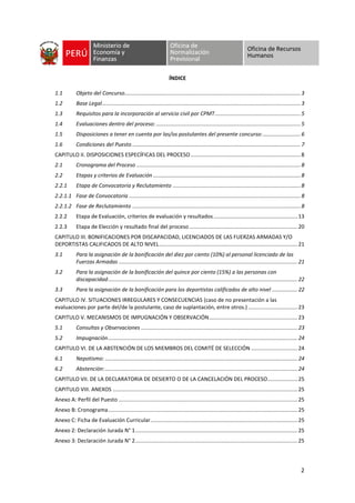 2
ÍNDICE
1.1 Objeto del Concurso.....................................................................................................................3
1.2 Base Legal....................................................................................................................................3
1.3 Requisitos para la incorporación al servicio civil por CPMT.........................................................5
1.4 Evaluaciones dentro del proceso: ................................................................................................5
1.5 Disposiciones a tener en cuenta por las/os postulantes del presente concurso:.........................6
1.6 Condiciones del Puesto ................................................................................................................7
CAPITULO II. DISPOSICIONES ESPECÍFICAS DEL PROCESO .........................................................................8
2.1 Cronograma del Proceso .............................................................................................................8
2.2 Etapas y criterios de Evaluación ..................................................................................................8
2.2.1 Etapa de Convocatoria y Reclutamiento .....................................................................................8
2.2.1.1 Fase de Convocatoria ..................................................................................................................8
2.2.1.2 Fase de Reclutamiento ................................................................................................................8
2.2.2 Etapa de Evaluación, criterios de evaluación y resultados........................................................13
2.2.3 Etapa de Elección y resultado final del proceso ........................................................................20
CAPITULO III. BONIFICACIONES POR DISCAPACIDAD, LICENCIADOS DE LAS FUERZAS ARMADAS Y/O
DEPORTISTAS CALIFICADOS DE ALTO NIVEL............................................................................................21
3.1 Para la asignación de la bonificación del diez por ciento (10%) al personal licenciado de las
Fuerzas Armadas .......................................................................................................................21
3.2 Para la asignación de la bonificación del quince por ciento (15%) a las personas con
discapacidad..............................................................................................................................22
3.3 Para la asignación de la bonificación para los deportistas calificados de alto nivel .................22
CAPITULO IV. SITUACIONES IRREGULARES Y CONSECUENCIAS (caso de no presentación a las
evaluaciones por parte del/de la postulante, caso de suplantación, entre otros.).................................23
CAPITULO V. MECANISMOS DE IMPUGNACIÓN Y OBSERVACIÓN...........................................................23
5.1 Consultas y Observaciones ........................................................................................................23
5.2 Impugnación..............................................................................................................................24
CAPITULO VI. DE LA ABSTENCIÓN DE LOS MIEMBROS DEL COMITÉ DE SELECCIÓN ...............................24
6.1 Nepotismo: ................................................................................................................................24
6.2 Abstención:................................................................................................................................24
CAPITULO VII. DE LA DECLARATORIA DE DESIERTO O DE LA CANCELACIÓN DEL PROCESO....................25
CAPITULO VIII. ANEXOS ...........................................................................................................................25
Anexo A: Perfil del Puesto .......................................................................................................................25
Anexo B: Cronograma..............................................................................................................................25
Anexo C: Ficha de Evaluación Curricular..................................................................................................25
Anexo 2: Declaración Jurada N° 1............................................................................................................25
Anexo 3: Declaración Jurada N° 2............................................................................................................25
 