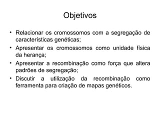 Objetivos
• Relacionar os cromossomos com a segregação de
características genéticas;
• Apresentar os cromossomos como unidade física
da herança;
• Apresentar a recombinação como força que altera
padrões de segregação;
• Discutir a utilização da recombinação como
ferramenta para criação de mapas genéticos.
 