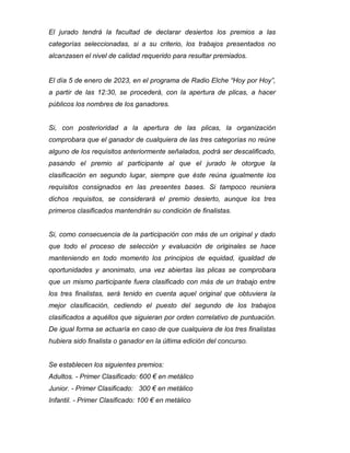 El jurado tendrá la facultad de declarar desiertos los premios a las
categorías seleccionadas, si a su criterio, los trabajos presentados no
alcanzasen el nivel de calidad requerido para resultar premiados.
El día 5 de enero de 2023, en el programa de Radio Elche “Hoy por Hoy”,
a partir de las 12:30, se procederá, con la apertura de plicas, a hacer
públicos los nombres de los ganadores.
Si, con posterioridad a la apertura de las plicas, la organización
comprobara que el ganador de cualquiera de las tres categorías no reúne
alguno de los requisitos anteriormente señalados, podrá ser descalificado,
pasando el premio al participante al que el jurado le otorgue la
clasificación en segundo lugar, siempre que éste reúna igualmente los
requisitos consignados en las presentes bases. Si tampoco reuniera
dichos requisitos, se considerará el premio desierto, aunque los tres
primeros clasificados mantendrán su condición de finalistas.
Si, como consecuencia de la participación con más de un original y dado
que todo el proceso de selección y evaluación de originales se hace
manteniendo en todo momento los principios de equidad, igualdad de
oportunidades y anonimato, una vez abiertas las plicas se comprobara
que un mismo participante fuera clasificado con más de un trabajo entre
los tres finalistas, será tenido en cuenta aquel original que obtuviera la
mejor clasificación, cediendo el puesto del segundo de los trabajos
clasificados a aquéllos que siguieran por orden correlativo de puntuación.
De igual forma se actuaría en caso de que cualquiera de los tres finalistas
hubiera sido finalista o ganador en la última edición del concurso.
Se establecen los siguientes premios:
Adultos. - Primer Clasificado: 600 € en metálico
Junior. - Primer Clasificado: 300 € en metálico
Infantil. - Primer Clasificado: 100 € en metálico
 