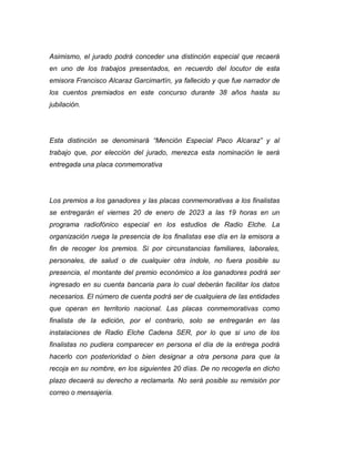 Asimismo, el jurado podrá conceder una distinción especial que recaerá
en uno de los trabajos presentados, en recuerdo del locutor de esta
emisora Francisco Alcaraz Garcimartín, ya fallecido y que fue narrador de
los cuentos premiados en este concurso durante 38 años hasta su
jubilación.
Esta distinción se denominará “Mención Especial Paco Alcaraz” y al
trabajo que, por elección del jurado, merezca esta nominación le será
entregada una placa conmemorativa
Los premios a los ganadores y las placas conmemorativas a los finalistas
se entregarán el viernes 20 de enero de 2023 a las 19 horas en un
programa radiofónico especial en los estudios de Radio Elche. La
organización ruega la presencia de los finalistas ese día en la emisora a
fin de recoger los premios. Si por circunstancias familiares, laborales,
personales, de salud o de cualquier otra índole, no fuera posible su
presencia, el montante del premio económico a los ganadores podrá ser
ingresado en su cuenta bancaria para lo cual deberán facilitar los datos
necesarios. El número de cuenta podrá ser de cualquiera de las entidades
que operan en territorio nacional. Las placas conmemorativas como
finalista de la edición, por el contrario, solo se entregarán en las
instalaciones de Radio Elche Cadena SER, por lo que si uno de los
finalistas no pudiera comparecer en persona el día de la entrega podrá
hacerlo con posterioridad o bien designar a otra persona para que la
recoja en su nombre, en los siguientes 20 días. De no recogerla en dicho
plazo decaerá su derecho a reclamarla. No será posible su remisión por
correo o mensajería.
 