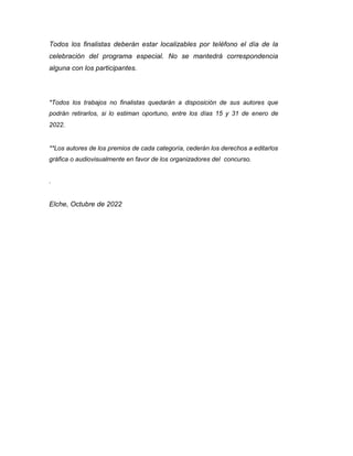 Todos los finalistas deberán estar localizables por teléfono el día de la
celebración del programa especial. No se mantedrá correspondencia
alguna con los participantes.
*Todos los trabajos no finalistas quedarán a disposición de sus autores que
podrán retirarlos, si lo estiman oportuno, entre los días 15 y 31 de enero de
2022.
**Los autores de los premios de cada categoría, cederán los derechos a editarlos
gráfica o audiovisualmente en favor de los organizadores del concurso.
.
Elche, Octubre de 2022
 
