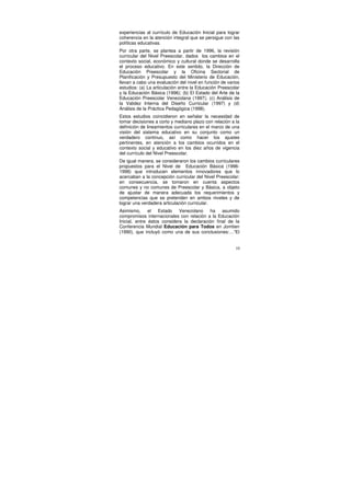 experiencias al currículo de Educación Inicial para lograr
coherencia en la atención integral que se persigue con las
políticas educativas.
Por otra parte, se plantea a partir de 1996, la revisión
curricular del Nivel Preescolar, dados los cambios en el
contexto social, económico y cultural donde se desarrolla
el proceso educativo. En este sentido, la Dirección de
Educación Preescolar y la Oficina Sectorial de
Planificación y Presupuesto del Ministerio de Educación,
llevan a cabo una evaluación del nivel en función de varios
estudios: (a) La articulación entre la Educación Preescolar
y la Educación Básica (1996); (b) El Estado del Arte de la
Educación Preescolar Venezolana (1997); (c) Análisis de
la Validez Interna del Diseño Curricular (1997) y (d)
Análisis de la Práctica Pedagógica (1998).
Estos estudios coincidieron en señalar la necesidad de
tomar decisiones a corto y mediano plazo con relación a la
definición de lineamientos curriculares en el marco de una
visión del sistema educativo en su conjunto como un
verdadero continuo, así como hacer los ajustes
pertinentes, en atención a los cambios ocurridos en el
contexto social y educativo en los diez años de vigencia
del currículo del Nivel Preescolar.
De igual manera, se consideraron los cambios curriculares
propuestos para el Nivel de Educación Básica (1996-
1998) que introducen elementos innovadores que lo
acercaban a la concepción curricular del Nivel Preescolar;
en consecuencia, se tomaron en cuenta aspectos
comunes y no comunes de Preescolar y Básica, a objeto
de ajustar de manera adecuada los requerimientos y
competencias que se pretenden en ambos niveles y de
lograr una verdadera articulación curricular.
Asimismo, el Estado Venezolano ha asumido
compromisos internacionales con relación a la Educación
Inicial, entre éstos considera la declaración final de la
Conferencia Mundial Educación para Todos en Jomtien
(1990), que incluyó como una de sus conclusiones:…“El


                                                         10
 