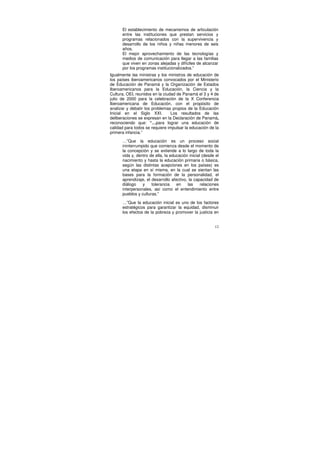 El establecimiento de mecanismos de articulación
      entre las instituciones que prestan servicios y
      programas relacionados con la supervivencia y
      desarrollo de los niños y niñas menores de seis
      años.
      El mejor aprovechamiento de las tecnologías y
      medios de comunicación para llegar a las familias
      que viven en zonas alejadas y difíciles de alcanzar
      por los programas institucionalizados.”
Igualmente las ministras y los ministros de educación de
los países iberoamericanos convocados por el Ministerio
de Educación de Panamá y la Organización de Estados
Iberoamericanos para la Educación, la Ciencia y la
Cultura, OEI, reunidos en la ciudad de Panamá el 3 y 4 de
julio de 2000 para la celebración de la X Conferencia
Iberoamericana de Educación, con el propósito de
analizar y debatir los problemas propios de la Educación
Inicial en el Siglo XXI.         Los resultados de las
deliberaciones se expresan en la Declaración de Panamá,
reconociendo que: “…para lograr una educación de
calidad para todos se requiere impulsar la educación de la
primera infancia.”

      …”Que la educación es un proceso social
      ininterrumpido que comienza desde el momento de
      la concepción y se extiende a lo largo de toda la
      vida y, dentro de ella, la educación inicial (desde el
      nacimiento y hasta la educación primaria o básica,
      según las distintas acepciones en los países) es
      una etapa en sí misma, en la cual se sientan las
      bases para la formación de la personalidad, el
      aprendizaje, el desarrollo afectivo, la capacidad de
      diálogo    y    tolerancia    en    las     relaciones
      interpersonales, así como el entendimiento entre
      pueblos y culturas.”

      …”Que la educación inicial es uno de los factores
      estratégicos para garantizar la equidad, disminuir
      los efectos de la pobreza y promover la justicia en


                                                         12
 