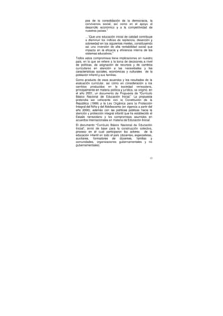 pos de la consolidación de la democracia, la
       convivencia social, así como en el apoyo al
       desarrollo económico y a la competitividad de
       nuestros países.”

       …”Que una educación inicial de calidad contribuye
       a disminuir los índices de repitencia, deserción y
       sobreedad en los siguientes niveles, constituyendo
       así una inversión de alta rentabilidad social que
       impacta en la eficacia y eficiencia interna de los
       sistemas educativos.”
Todos estos compromisos tiene implicaciones en nuestro
país, en lo que se refiere a la toma de decisiones a nivel
de políticas, de asignación de recursos y de cambios
curriculares en atención a las necesidades y las
características sociales, económicas y culturales de la
población infantil y sus familias.
Como producto de esos acuerdos y los resultados de la
evaluación curricular, así como en consideración a los
cambios producidos en la sociedad venezolana,
principalmente en materia política y jurídica, se originó, en
el año 2001, un documento de Propuesta de “Currículo
Básico Nacional de Educación Inicial.” La propuesta
pretendía ser coherente con la Constitución de la
República (1999) y la Ley Orgánica para la Protección
Integral del Niño y del Adolescente (en vigencia a partir del
año 2000); además con las políticas públicas hacia la
atención y protección integral infantil que ha establecido el
Estado venezolano y los compromisos asumidos en
acuerdos internacionales en materia de Educación Inicial.
El documento “Currículo Básico Nacional de Educación
Inicial”, sirvió de base para la construcción colectiva,
proceso en el cual participaron los actores          de la
educación infantil en todo el país (docentes, especialistas,
auxiliares, formadores de docentes, familias y
comunidades, organizaciones gubernamentales y no
gubernamentales).



                                                           13
 