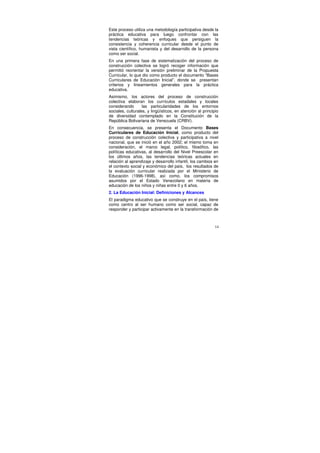 Este proceso utiliza una metodología participativa desde la
práctica educativa para luego confrontar con las
tendencias teóricas y enfoques que persiguen la
consistencia y coherencia curricular desde el punto de
vista científico, humanista y del desarrollo de la persona
como ser social.
En una primera fase de sistematización del proceso de
construcción colectiva se logró recoger información que
permitió reorientar la versión preliminar de la Propuesta
Curricular, lo que dio como producto el documento “Bases
Curriculares de Educación Inicial”, donde se presentan
criterios y lineamientos generales para la práctica
educativa.
Asimismo, los actores del proceso de construcción
colectiva elaboran los currículos estadales y locales
considerando       las particularidades de los entornos
sociales, culturales, y lingüísticos, en atención al principio
de diversidad contemplado en la Constitución de la
República Bolivariana de Venezuela (CRBV).
En consecuencia, se presenta el Documento Bases
Curriculares de Educación Inicial, como producto del
proceso de construcción colectiva y participativa a nivel
nacional, que se inició en el año 2002; el mismo toma en
consideración, el marco legal, político, filosófico, las
políticas educativas, al desarrollo del Nivel Preescolar en
los últimos años, las tendencias teóricas actuales en
relación al aprendizaje y desarrollo infantil, los cambios en
el contexto social y económico del país, los resultados de
la evaluación curricular realizada por el Ministerio de
Educación (1996-1998), así como, los compromisos
asumidos por el Estado Venezolano en materia de
educación de los niños y niñas entre 0 y 6 años.
2. La Educación Inicial: Definiciones y Alcances
El paradigma educativo que se construye en el país, tiene
como centro al ser humano como ser social, capaz de
responder y participar activamente en la transformación de



                                                            14
 