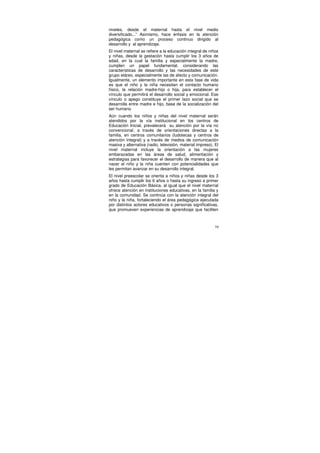 niveles, desde el maternal hasta el nivel medio
diversificado...” Asimismo, hace énfasis en la atención
pedagógica como un proceso continuo dirigido al
desarrollo y al aprendizaje.
El nivel maternal se refiere a la educación integral de niños
y niñas, desde la gestación hasta cumplir los 3 años de
edad, en la cual la familia y especialmente la madre,
cumplen un papel fundamental, considerando las
características de desarrollo y las necesidades de este
grupo etáreo, especialmente las de afecto y comunicación.
Igualmente, un elemento importante en esta fase de vida
es que el niño y la niña necesitan el contacto humano
físico, la relación madre-hijo o hija, para establecer el
vínculo que permitirá el desarrollo social y emocional. Ese
vínculo o apego constituye el primer lazo social que se
desarrolla entre madre e hijo, base de la socialización del
ser humano.
Aún cuando los niños y niñas del nivel maternal serán
atendidos por la vía institucional en los centros de
Educación Inicial, prevalecerá su atención por la vía no
convencional, a través de orientaciones directas a la
familia, en centros comunitarios (ludotecas y centros de
atención integral) y a través de medios de comunicación
masiva y alternativa (radio, televisión, material impreso). El
nivel maternal incluye la orientación a las mujeres
embarazadas en las áreas de salud, alimentación y
estrategias para favorecer el desarrollo de manera que al
nacer el niño y la niña cuenten con potencialidades que
les permitan avanzar en su desarrollo integral.
El nivel preescolar se orienta a niños y niñas desde los 3
años hasta cumplir los 6 años o hasta su ingreso a primer
grado de Educación Básica, al igual que el nivel maternal
ofrece atención en instituciones educativas, en la familia y
en la comunidad. Se continúa con la atención integral del
niño y la niña, fortaleciendo el área pedagógica ejecutada
por distintos actores educativos o personas significativas,
que promueven experiencias de aprendizaje que faciliten



                                                            16
 