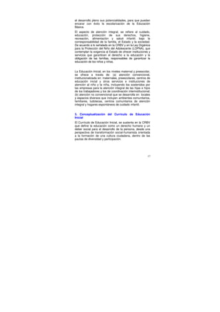 el desarrollo pleno sus potencialidades, para que puedan
encarar con éxito la escolarización de la Educación
Básica.
El aspecto de atención integral, se refiere al cuidado,
educación, protección de sus derechos, higiene,
recreación, alimentación y salud infantil; bajo la
corresponsabilidad de la familia, el Estado y la sociedad.
De acuerdo a lo señalado en la CRBV y en la Ley Orgánica
para la Protección del Niño del Adolescente (LOPNA), que
contemplan la exigencia al Estado de ofrecer instituciones y
servicios que garanticen el derecho a la educación y la
obligación de las familias, responsables de garantizar la
educación de los niños y niñas.


La Educación Inicial, en los niveles maternal y preescolar,
se ofrece a través de: (a) atención convencional,
institucionalizada en: maternales, preescolares, centros de
educación inicial y otros servicios e instituciones de
atención al niño y la niña, incluyendo los sostenidos por
las empresas para la atención integral de las hijas e hijos
de los trabajadores y los de coordinación interinstitucional;
(b) atención no convencional que se desarrolla en locales
y espacios diversos que incluyen ambientes comunitarios,
familiares, ludotecas, centros comunitarios de atención
integral y hogares espontáneos de cuidado infantil.


3. Conceptualización del Currículo de Educación
Inicial
El Currículo de Educación Inicial, se sustenta en la CRBV
que define la educación como un derecho humano y un
deber social para el desarrollo de la persona, desde una
perspectiva de transformación social-humanista orientada
a la formación de una cultura ciudadana, dentro de las
pautas de diversidad y participación.




                                                           17
 