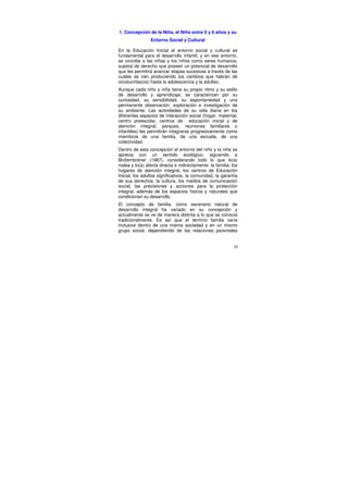 1. Concepción de la Niña, el Niño entre 0 y 6 años y su
                Entorno Social y Cultural

En la Educación Inicial el entorno social y cultural es
fundamental para el desarrollo infantil, y en ese entorno,
se concibe a las niñas y los niños como seres humanos,
sujetos de derecho que poseen un potencial de desarrollo
que les permitirá avanzar etapas sucesivas a través de las
cuales se irán produciendo los cambios que habrán de
conducirlas(os) hasta la adolescencia y la adultez.
Aunque cada niño y niña tiene su propio ritmo y su estilo
de desarrollo y aprendizaje, se caracterizan por su
curiosidad, su sensibilidad, su espontaneidad y una
permanente observación, exploración e investigación de
su ambiente. Las actividades de su vida diaria en los
diferentes espacios de interacción social (hogar, maternal,
centro preescolar, centros de educación inicial y de
atención integral, parques, reuniones familiares o
infantiles) les permitirán integrarse progresivamente como
miembros de una familia, de una escuela, de una
colectividad.
Dentro de esta concepción el entorno del niño y la niña se
aprecia con un sentido ecológico, siguiendo a
Brofembrener (1987), considerando todo lo que lo(a)
rodea y lo(a) afecta directa e indirectamente: la familia, los
hogares de atención integral, los centros de Educación
Inicial, los adultos significativos, la comunidad, la garantía
de sus derechos, la cultura, los medios de comunicación
social, las previsiones y acciones para la protección
integral, además de los espacios físicos y naturales que
condicionan su desarrollo.
El concepto de familia, como escenario natural de
desarrollo integral ha variado en su concepción y
actualmente se ve de manera distinta a lo que se conocía
tradicionalmente. Es así que el término familia varía
inclusive dentro de una misma sociedad y en un mismo
grupo social, dependiendo de las relaciones parentales


                                                            20
 