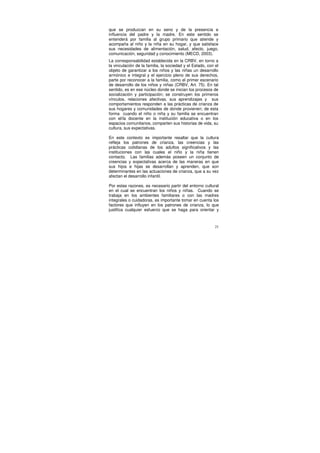 que se produzcan en su seno y de la presencia e
influencia del padre y la madre. En este sentido se
entenderá por familia al grupo primario que atiende y
acompaña al niño y la niña en su hogar, y que satisface
sus necesidades de alimentación, salud, afecto, juego,
comunicación, seguridad y conocimiento (MECD, 2003).
La corresponsabilidad establecida en la CRBV, en torno a
la vinculación de la familia, la sociedad y el Estado, con el
objeto de garantizar a los niños y las niñas un desarrollo
armónico e integral y el ejercicio pleno de sus derechos,
parte por reconocer a la familia, como el primer escenario
de desarrollo de los niños y niñas (CRBV, Art. 75). En tal
sentido, es en ese núcleo donde se inician los procesos de
socialización y participación; se construyen los primeros
vínculos, relaciones afectivas, sus aprendizajes y sus
comportamientos responden a las prácticas de crianza de
sus hogares y comunidades de donde provienen; de esta
forma cuando el niño o niña y su familia se encuentran
con el/la docente en la institución educativa o en los
espacios comunitarios, comparten sus historias de vida, su
cultura, sus expectativas.

En este contexto es importante resaltar que la cultura
refleja los patrones de crianza, las creencias y las
prácticas cotidianas de los adultos significativos y las
instituciones con las cuales el niño y la niña tienen
contacto. Las familias además poseen un conjunto de
creencias y expectativas acerca de las maneras en que
sus hijos e hijas se desarrollan y aprenden, que son
determinantes en las actuaciones de crianza, que a su vez
afectan el desarrollo infantil.

Por estas razones, es necesario partir del entorno cultural
en el cual se encuentran los niños y niñas. Cuando se
trabaja en los ambientes familiares o con las madres
integrales o cuidadoras, es importante tomar en cuenta los
factores que influyen en los patrones de crianza, lo que
justifica cualquier esfuerzo que se haga para orientar y



                                                           21
 