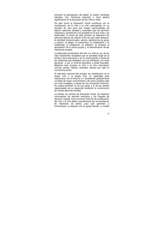 fomentar la participación del padre, la madre, familiares
(abuelos, tíos, hermanos mayores) y otros adultos
significativos en la educación de los niños y niñas.
De esta forma la Educación Inicial contribuye con la
socialización de la niña y el niño, participando en su
proceso de vida para que tengan oportunidades de
adquirir patrones sociales y culturales que les permitan
integrarse y transformar a la sociedad en la que viven y se
desarrollan. A través de este proceso se adquieren los
patrones básicos de relación entre los que cabe destacar:
la identidad (autoconcepto, género, pertenencia de grupo
y nación), el apego, el autocontrol, la cooperación y la
solidaridad, la aceptación, la afiliación, la amistad, la
apropiación de la cultura propia y la diversificación de las
relaciones sociales.
La adecuada socialización del niño y la niña es uno de los
más importantes resultados que la sociedad exige de la
familia y de la educación y se va construyendo a través de
las relaciones que establece con sus familiares, con otras
personas y con un entorno educativo y social favorable.
Mediante este proceso el niño y la niña internalizan
normas, pautas, hábitos, actitudes, valores que rigen la
convivencia social.
El elemento esencial del proceso de socialización es el
propio niño y la propia niña, su capacidad para
relacionarse con el entorno e ir accediendo gradualmente
a niveles de mayor conocimiento y de nexos sociales cada
vez más complejos, a través de una interacción dinámica.
Su propia actividad, la de sus pares y la de los adultos
responsables de su desarrollo facilitarán la construcción
de nuevos patrones sociales.
La familia, los centros de Educación Inicial, los espacios
comunitarios de atención educativa y los hogares de
atención integral, como primeros entornos de socialización
del niño y la niña deben caracterizarse por la prevalencia
de relaciones de afecto, para que aprendan a
comunicarse, a cooperar con su grupo familiar, a cumplir


                                                          22
 