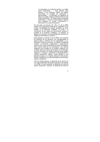“La educación es un derecho humano y un deber
       social fundamental…”         “Toda persona tiene
       derecho a una educación integral, de calidad,
       permanente, en igualdad de condiciones y
       oportunidades...” “La educación es obligatoria en
       todos sus niveles, desde el maternal hasta el nivel
       medio diversificado... El Estado creará y sostendrá
       instituciones y servicios suficientemente dotados
       para asegurar el acceso, permanencia y
       culminación en el sistema educativo...”
Por otra parte, los artículos 107, 108 y 111 de la CRBV
señalan que la educación ambiental es “obligatoria en los
niveles y modalidades del sistema educativo, así como
también en la educación ciudadana no formal...”; la
contribución de los medios de comunicación públicos y
privados en la formación ciudadana; y el derecho “al
deporte y la recreación como actividades que beneficien la
calidad de vida individual y colectiva…”.
Cabe destacar el artículo 81 de la CRBV, que incorpora
los derechos de las personas “con discapacidades al
ejercicio pleno y autónomo de sus capacidades y a su
integración familiar y comunitaria…el respeto a la dignidad
humana… su formación y capacitación…”. Igualmente el
artículo 9 de la misma Constitución se refiere al castellano
como idioma oficial de los venezolanos y los idiomas
indígenas como oficiales en los pueblos indígenas “por
constituir patrimonio cultural de la nación y la humanidad”;
así como, el artículo 121 señala el derecho de los pueblos
indígenas “a mantener y desarrollar su identidad étnica y
cultural, cosmovisión, valores... tienen derecho a una
educación propia y a un régimen educativo intercultural y
bilingüe, atendiendo a sus particularidades socioculturales,
valores y tradiciones.”
Como se puede apreciar, el desarrollo de la persona es
una meta fundamental del sistema educativo, de acuerdo
a la CRBV. En esta expresión se destacan dos términos
claves: “desarrollo” y “persona”. El desarrollo se refiere al



                                                           24
 
