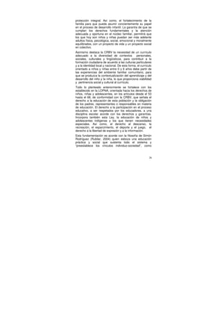 protección integral. Así como, el fortalecimiento de la
familia para que pueda asumir concientemente su papel
en el proceso de desarrollo infantil. La garantía de que se
cumplan los derechos fundamentales y la atención
adecuada y oportuna en el núcleo familiar, permitirá que
los que hoy son niños y niñas puedan ser más adelante
adultos física, psicológica, social, emocional y moralmente
equilibrados, con un proyecto de vida y un proyecto social
en colectivo.
Asimismo destaca la CRBV la necesidad de un currículo
adecuado a la diversidad de contextos            personales,
sociales, culturales y lingüísticos, para contribuir a la
formación ciudadana de acuerdo a las culturas particulares
y a la identidad local y nacional. De esta forma, el currículo
orientado a niños y niñas entre 0 y 6 años debe partir de
las experiencias del ambiente familiar comunitario, para
que se produzca la contextualización del aprendizaje y del
desarrollo del niño y la niña, lo que proporciona viabilidad
y pertinencia social y cultural al currículo.
Todo lo planteado anteriormente se fortalece con los
establecido en la LOPNA, orientada hacia los derechos de
niños, niñas y adolescentes, en los artículos desde el 53
hasta el 68, de conformidad con la CRBV, que señala el
derecho a la educación de esta población y la obligación
de los padres, representantes o responsables en materia
de educación. El derecho a la participación en el proceso
educativo, a ser respetados por los educadores, a una
disciplina escolar acorde con los derechos y garantías.
Incorpora también esta Ley, la educación de niños y
adolescentes indígenas y los que tienen necesidades
especiales. Así como, el derecho al descanso, la
recreación, el esparcimiento, el deporte y el juego, el
derecho a la libertad de expresión y a la información.
Esta fundamentación es acorde con la filosofía de Simón
Rodríguez (Rubilar, 2004) quien esboza una educación
práctica y social que sustenta todo el sistema y
“preestablece los vínculos individuo-sociedad”, como



                                                            26
 