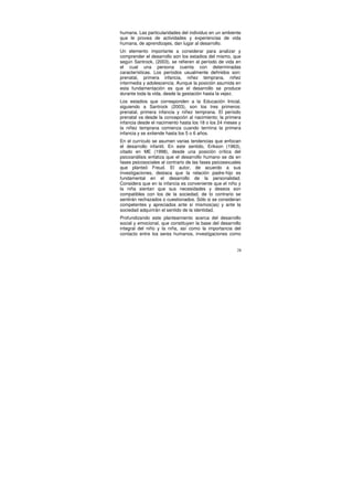 humana. Las particularidades del individuo en un ambiente
que le provea de actividades y experiencias de vida
humana, de aprendizajes, dan lugar al desarrollo.
Un elemento importante a considerar para analizar y
comprender el desarrollo son los estadios del mismo, que
según Santrock, (2003), se refieren al período de vida en
el cual una persona cuenta con determinadas
características. Los períodos usualmente definidos son:
prenatal, primera infancia, niñez temprana, niñez
intermedia y adolescencia. Aunque la posición asumida en
esta fundamentación es que el desarrollo se produce
durante toda la vida, desde la gestación hasta la vejez.
Los estadios que corresponden a la Educación Inicial,
siguiendo a Santrock (2003), son los tres primeros:
prenatal, primera infancia y niñez temprana. El período
prenatal va desde la concepción al nacimiento; la primera
infancia desde el nacimiento hasta los 18 o los 24 meses y
la niñez temprana comienza cuando termina la primera
infancia y se extiende hasta los 5 o 6 años.
En el currículo se asumen varias tendencias que enfocan
el desarrollo infantil. En este sentido, Erikson (1963),
citado en ME (1998), desde una posición crítica del
psicoanálisis enfatiza que el desarrollo humano se da en
fases psicosociales al contrario de las fases psicosexuales
que planteó Freud. El autor, de acuerdo a sus
investigaciones, destaca que la relación padre-hijo es
fundamental en el desarrollo de la personalidad.
Considera que en la infancia es conveniente que el niño y
la niña sientan que sus necesidades y deseos son
compatibles con los de la sociedad, de lo contrario se
sentirán rechazados o cuestionados. Sólo si se consideran
competentes y apreciados ante sí mismos(as) y ante la
sociedad adquirirán el sentido de la identidad.
Profundizando este planteamiento acerca del desarrollo
social y emocional, que constituyen la base del desarrollo
integral del niño y la niña, así como la importancia del
contacto entre los seres humanos, investigaciones como


                                                         28
 