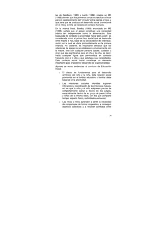 las de Goldberg (1983) y Lamb (1982), citados en ME
(1998) afirman que los primeros contactos resultan críticos
para el establecimiento del “vínculo” entre padres e hijos, y
que para que se produzca el desarrollo social y emocional
en el niño y la niña se necesita el contacto humano.
En la misma línea, Bowlby (1969) enunciado en ME
(1998), señala que el apego constituye una necesidad
básica tan indispensable como la alimentación. Esta
búsqueda de contacto o proximidad física “piel a piel”, es
considerada como el primer lazo social que se desarrolla
entre madre e hijo, base de la socialización del individuo,
razón por la cual se ubica primordialmente en la primera
infancia. No obstante, es importante destacar que las
relaciones de apego no se establecen exclusivamente con
la madre, sino con cualquier persona (padre, cuidador u
otra) que sea significativa para el niño y la niña, es decir,
hacia cualquier figura que permanezca en contacto
frecuente con el o ella y que satisfaga sus necesidades.
Este contacto social inicial constituye un elemento
importante para el posterior desarrollo de la personalidad.
Aportes de estas tendencias al currículo de Educación
Inicial:
   o   El afecto es fundamental para el desarrollo
       armónico del niño y la niña, toda relación social
       promovida en el ámbito educativo y familiar debe
       basarse en la afectividad.
   o   Las relaciones sociales infantiles suponen
       interacción y coordinación de los intereses mutuos,
       en las que la niña y el niño adquieren pautas de
       comportamiento social a través de los juegos,
       especialmente dentro de su grupo de pares (niños
       y niñas de la misma edad, con los que comparte
       tiempo, espacio físico y actividades comunes).
   o   Las niñas y niños aprenden a sentir la necesidad
       de comportarse de forma cooperativa, a conseguir
       objetivos colectivos y a resolver conflictos entre



                                                           29
 