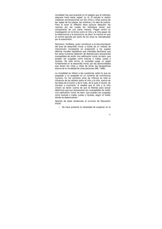 moralidad hay que buscarla en el respeto que el individuo
adquiere hacia estas reglas" (p. 9). El estudio lo realizó
mediante conversaciones con los niños y niñas acerca de
las reglas de los juegos, las mentiras y la idea de justicia.
Para el autor la reflexión ética procura descubrir las
razones por las cuales los individuos tienen que
comportarse de una cierta manera. Piaget centró su
investigación en la forma como el niño y la niña pasan de
la heteronomía a la autonomía; es decir, la manera en que
el control ejercido por parte de los otros es reemplazado
por el autocontrol.

Asimismo, Kohlberg, quien contribuyó a la documentación
del área de desarrollo moral, a través de un método de
intervención consistente en proponerle a los sujetos
dilemas morales hipotéticos que intentaba demostrar que
los seres humanos disponen de libertad para actuaciones
susceptibles de recibir una calificación moral, es decir, que
puedan ser juzgadas como buenas o malas, justas o
injustas. De esta forma, la sociedad juega un papel
fundamental en el desarrollo moral, por las oportunidades
que tienen los niños y niñas de tomar las perspectivas
acerca de la moralidad de otras personas (ME, 1998).

La moralidad se refiere a las cuestiones sobre lo que es
aceptado o no aceptado en un contexto de convivencia
humana. En los primeros años de infancia es total la
influencia de los adultos sobre el niño y la niña, acerca de
las ideas de lo bueno y de lo malo, de lo justo e injusto, de
correcto e incorrecto. A medida que el niño y la niña
crecen se darán cuenta de que la libertad para actuar
determina que sus actuaciones son susceptibles de recibir
una calificación moral, es decir, que puedan ser juzgadas
como buenas o malas, justas o injustas, según el medio
donde se desenvuelven.
Aportes de estas tendencias al currículo de Educación
Inicial:
   o   Se hace presente la necesidad de auspiciar en la


                                                           31
 