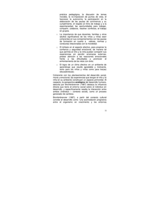 práctica pedagógica, la discusión de temas
       morales, la no-imposición de puntos de vista, el
       favorecer la autonomía, la participación en la
       elaboración de las pautas de convivencia y su
       cumplimiento, el respeto al ritmo de trabajo y a la
       espontaneidad, las oportunidades para trabajar,
       compartir, colaborar, resolver conflictos, el trabajo
       en grupos.
   o   La importancia de que docentes, familias y otros
       adultos significativos de los niños y niñas sean
       coherentes en sus comportamientos con las pautas
       de formación en cuanto a valores, normas y
       conductas relacionadas con la moralidad.
   o   El énfasis en el aspecto afectivo, para propiciar la
       confianza y seguridad emocional, de manera tal
       que permita al niño y la niña puedan compartir sus
       experiencias sin percibir amenazas externas;
       prestar atención a las reacciones emocionales
       frente a las dificultades y promover el
       enfrentamiento de los retos con éxito.
   o   El logro de un clima afectivo en un ambiente de
       aprendizaje que resulte agradable y motivante,
       tanto para los niños y niñas como para los(as)
       educadores(as).
Coherente con los planteamientos del desarrollo social,
moral y emocional, las experiencias que tengan el niño y la
niña en su ambiente constituyen un aspecto primordial. Al
respecto, la perspectiva ecológica del desarrollo humano,
descrita por Bronfenbrenner (1987) destaca la influencia
directa que tiene el entorno social sobre el individuo en
desarrollo, y específicamente resalta la interacción entre
ambos (individuo – contexto social), como un proceso
generador de cambios.
Bronfenbrenner (1987), a partir del contexto cultural
concibe el desarrollo como “una acomodación progresiva
entre el organismo en crecimiento y los entornos



                                                          32
 