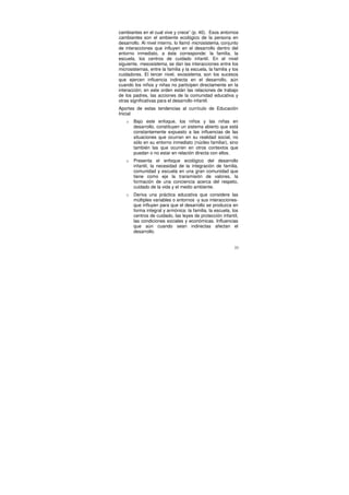 cambiantes en el cual vive y crece” (p. 40). Esos entornos
cambiantes son el ambiente ecológico de la persona en
desarrollo. Al nivel interno, lo llamó microsistema, conjunto
de interacciones que influyen en el desarrollo dentro del
entorno inmediato, a éste corresponde: la familia, la
escuela, los centros de cuidado infantil. En el nivel
siguiente, mesosistema, se dan las interacciones entre los
microsistemas, entre la familia y la escuela, la familia y los
cuidadores. El tercer nivel, exosistema, son los sucesos
que ejercen influencia indirecta en el desarrollo, aún
cuando los niños y niñas no participen directamente en la
interacción; en este orden están las relaciones de trabajo
de los padres, las acciones de la comunidad educativa y
otras significativas para el desarrollo infantil.
Aportes de estas tendencias al currículo de Educación
Inicial
   o   Bajo este enfoque, los niños y las niñas en
       desarrollo, constituyen un sistema abierto que está
       constantemente expuesto a las influencias de las
       situaciones que ocurran en su realidad social, no
       sólo en su entorno inmediato (núcleo familiar), sino
       también las que ocurren en otros contextos que
       puedan o no estar en relación directa con ellos.
   o   Presenta el enfoque ecológico del desarrollo
       infantil, la necesidad de la integración de familia,
       comunidad y escuela en una gran comunidad que
       tiene como eje la transmisión de valores, la
       formación de una conciencia acerca del respeto,
       cuidado de la vida y el medio ambiente.
   o   Deriva una práctica educativa que considere las
       múltiples variables o entornos -y sus interacciones-
       que influyen para que el desarrollo se produzca en
       forma integral y armónica: la familia, la escuela, los
       centros de cuidado, las leyes de protección infantil,
       las condiciones sociales y económicas. Influencias
       que aún cuando sean indirectas afectan el
       desarrollo.


                                                            33
 