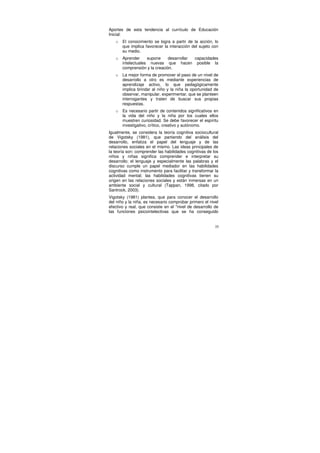 Aportes de esta tendencia al currículo de Educación
Inicial:
   o   El conocimiento se logra a partir de la acción, lo
       que implica favorecer la interacción del sujeto con
       su medio.
   o   Aprender     supone     desarrollar capacidades
       intelectuales nuevas que hacen posible la
       comprensión y la creación.
   o   La mejor forma de promover el paso de un nivel de
       desarrollo a otro es mediante experiencias de
       aprendizaje activo, lo que pedagógicamente
       implica brindar al niño y la niña la oportunidad de
       observar, manipular, experimentar, que se planteen
       interrogantes y traten de buscar sus propias
       respuestas.
   o   Es necesario partir de contenidos significativos en
       la vida del niño y la niña por los cuales ellos
       muestren curiosidad. Se debe favorecer el espíritu
       investigativo, crítico, creativo y autónomo.
Igualmente, se considera la teoría cognitiva sociocultural
de Vigotsky (1981), que partiendo del análisis del
desarrollo, enfatiza el papel del lenguaje y de las
relaciones sociales en el mismo. Las ideas principales de
la teoría son: comprender las habilidades cognitivas de los
niños y niñas significa comprender e interpretar su
desarrollo; el lenguaje y especialmente las palabras y el
discurso cumple un papel mediador en las habilidades
cognitivas como instrumento para facilitar y transformar la
actividad mental; las habilidades cognitivas tienen su
origen en las relaciones sociales y están inmersas en un
ambiente social y cultural (Tappan, 1998, citado por
Santrock, 2003).
Vigotsky (1981) plantea, que para conocer el desarrollo
del niño y la niña, es necesario comprobar primero el nivel
efectivo y real, que consiste en el "nivel de desarrollo de
las funciones psicointelectivas que se ha conseguido


                                                         35
 
