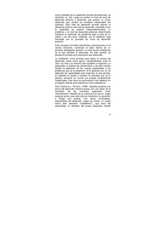 como resultado de un específico proceso de desarrollo, ya
realizado" (p. 33). Luego se analiza el nivel de zona de
desarrollo próximo o potencial, que genera un nuevo
desarrollo que cambia los procesos intelectuales del
individuo. Este nivel de desarrollo permite estimar la
diferencia entre el nivel real de desarrollo, entendido como
la capacidad de resolver independientemente un
problema, y el nivel de desarrollo potencial, determinado
mediante la resolución de problemas bajo la guía de un
adulto o de otro actor mediador, así la mediación está
vinculada con el concepto de "zona de desarrollo
próximo".
Este concepto ha tenido importantes consecuencias en el
campo educativo, constituye la base teórica de un
principio pedagógico general: la única buena enseñanza
es la que precede al desarrollo. En este sentido, se
plantea el principio de la educación que desarrolla.
La mediación, como proceso para lograr el avance del
desarrollo, actúa como apoyo, interponiéndose entre el
niño o la niña y su entorno para ayudarle a organizar y a
desarrollar su sistema de pensamiento y de esta manera
facilitar la aplicación de las nuevas capacidades a los
problemas que se le presenten. Si el aprendiz aún no ha
adquirido las capacidades para organizar lo que percibe,
el mediador le ayuda a resolver la actividad que se le
plantea, tomando en cuenta sus propias competencias
intelectuales. Este tema se profundizará más adelante en
el aspecto referido al/la maestro(a) como mediador(a).
Para Castorina y Ferreiro, (1996) Vigotsky presenta una
teoría del desarrollo histórico-social, con una visión de la
formación      de    las   funciones     superiores    como
internalización mediada de la cultura por lo que el sujeto
social es activo, pero ante todo es interactivo, en oposición
a Piaget que postula “una teoría universalista,
individualista del desarrollo, capaz de ofrecer un sujeto
activo pero abstracto (“epistémico”), que hace del
aprendizaje un derivado del propio desarrollo....Desde



                                                           36
 