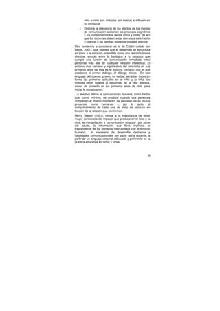 niño o niña son imitados por éste(a) e influyen en
       su conducta.
   o   Destaca la relevancia de los efectos de los medios
       de comunicación social en los procesos cognitivos
       y los comportamientos de los niños y niñas; de ahí
       que los docentes deben estar atentos a este hecho
       y orientar a las familias sobre los posibles efectos.
Otra tendencia a considerar es la de Callón (citado por
Betler, 2001), que plantea que el desarrollo se estructura
en torno a la emoción entendida como una reacción tónica
afectiva, vínculo entre lo biológico y lo psíquico que
cumple una función de comunicación inmediata entre
personas más allá de cualquier relación intelectual. El
entorno más cercano y significativo del niño/niña en sus
primeros años de vida es el entorno humano, con el que
establece el primer diálogo, el diálogo tónico. En ese
lenguaje del cuerpo, previo, no verbal, sensible, cobrarán
forma las primeras actitudes en el niño y la niña, las
mismas están ligadas al desarrollo de la vida afectiva,
sirven de cimiento en los primeros años de vida, para
iniciar la socialización.
 Lo afectivo define la comunicación humana, como hecho
que, como mínimo, se produce cuando dos personas
comparten el mismo momento, se percatan de su mutua
presencia como humanos y, por lo tanto, el
comportamiento de cada una de ellas se produce en
función de la relación que conforman.
Henry Wallon (1951), remite a la importancia de tener
mayor conciencia del impacto que produce en el niño o la
niña, la manipulación y comunicación corporal por parte
del adulto, la información que lleva implícita, lo
trascendente de los primeros intercambios con el entorno
humano,       lo necesario de desarrollar destrezas y
habilidades comunicacionales por parte del/la docente, a
partir de un lenguaje corporal adecuado y pertinente en la
práctica educativa en niños y niñas.



                                                          39
 