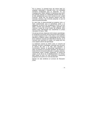 Por lo anterior, la actividad física del infante debe ser
aceptada, potenciada y valorada como una necesidad
intrínseca fundamental para su desarrollo. En sus
investigaciones, Wallon destacó la importancia que tienen
las acciones motoras en el desarrollo evolutivo del niño y
la niña, estableciendo que el ser humano es una “unidad
funcional”, donde hay una estrecha relación entre las
funciones motrices y las funciones psíquicas, lo que se
denomina psicomotricidad.
En esta línea, la psicomotricidad se presenta como un
factor predominante para el aprendizaje social y la
adaptación al entorno, por consiguiente, el niño y la niña
deben moverse para aprender y deben aprender para
moverse a causa de lo que reciben del ambiente, tanto
externa como internamente que caracterizan su propia
naturaleza (Di Sante, 1996).
Una de las primeras relaciones entre cuerpo y aprendizaje,
lo constituye el encuentro tónico-emocional entre el bebé y
su mamá. Cuándo el niño o niña entra a una institución
educativa, la relación cuerpo y aprendizaje se da a través
de la mediación corporal que desarrolla el docente, en el
momento que reconoce su cuerpo y el cuerpo del niño
como espacio afectivo de aprendizaje.
La mediación corporal se define como un conjunto de
actitudes, técnicas y estrategias corporales que se ponen
al servicio del niño y la niña, para favorecer la
comunicación afectiva, el aprendizaje significativo y la
salud, se produce en el proceso educativo. Se dinamiza a
través del tono emocional adecuado, en gestos, posturas,
movimientos, toque, miradas, suspensión, la manera de
cargar, el uso de la voz, el desplazamiento y la rítmica,
para ofrecer al niño y la niña contención y autonomía
progresiva de acuerdo a su nivel de desarrollo.
Aportes de esta tendencia al currículo de Educación
Inicial:




                                                         40
 