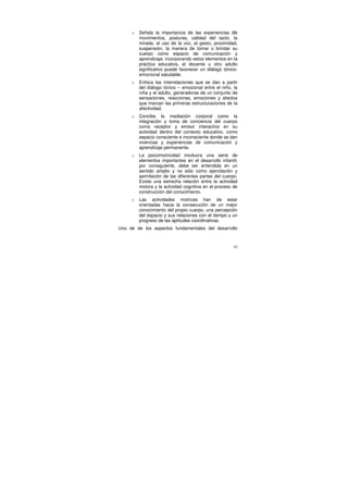 o   Señala la importancia de las experiencias de
         movimientos, posturas, calidad del tacto, la
         mirada, el uso de la voz, el gesto, proximidad,
         suspensión, la manera de tomar o brindar su
         cuerpo como espacio de comunicación y
         aprendizaje. incorporando estos elementos en la
         práctica educativa, el docente u otro adulto
         significativo puede favorecer un diálogo tónico-
         emocional saludable.
     o   Enfoca las interrelaciones que se dan a partir
         del diálogo tónico – emocional entre el niño, la
         niña y el adulto, generadoras de un conjunto de
         sensaciones, reacciones, emociones y afectos
         que marcan las primeras estructuraciones de la
         afectividad.
     o   Concibe la mediación corporal como la
         integración y toma de conciencia del cuerpo
         como receptor y emisor interactivo en su
         actividad dentro del contexto educativo, como
         espacio consciente e inconsciente donde se dan
         vivencias y experiencias de comunicación y
         aprendizaje permanente.
     o   La psicomotricidad involucra una serie de
         elementos importantes en el desarrollo infantil,
         por consiguiente, debe ser entendida en un
         sentido amplio y no sólo como ejercitación y
         asimilación de las diferentes partes del cuerpo.
         Existe una estrecha relación entre la actividad
         motora y la actividad cognitiva en el proceso de
         construcción del conocimiento.
     o   Las actividades motrices han de estar
         orientadas hacia la consecución de un mejor
         conocimiento del propio cuerpo, una percepción
         del espacio y sus relaciones con el tiempo y un
         progreso de las aptitudes coordinativas.
Uno de de los aspectos fundamentales del desarrollo



                                                       41
 