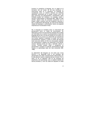 humano lo constituye el lenguaje, por su papel en la
formación del ser social, de allí que constituya un
instrumento clave en la educación. El lenguaje es
considerado como un sistema arbitrario de símbolos
abstractos reconocido por un grupo humano como útil
para comunicar sus pensamientos y sentimientos, estos
símbolos pueden ser verbales o no verbales, orales o
escritos y todos poseen un significado (ME, 1998). En este
sentido, abarca tanto los procesos productivos de la
lengua: hablar y escribir como los receptivos: escuchar y
leer. La adquisición del lenguaje, así como de los diversos
medios de expresión y comunicación, tienen una especial
importancia en la Educación Inicial.


Así, el lenguaje se considera tanto un instrumento del
pensamiento como un medio de comunicación. Su
desarrollo se inicia con los primeros contactos de la madre
con el/la bebé en su vientre. Es precisamente a través del
lenguaje que el niño y la niña se insertan en el mundo y se
diferencian de él, ya que en su desarrollo van pasando de
una función afectiva e individual, a cumplir una función
eminentemente cognitiva y social. A través del lenguaje
tanto oral como escrito, el niño y la niña pueden expresar
sus sentimientos y explicar sus reacciones a los demás,
conocer distintos puntos de vista y aprender valores y
normas. También pueden dirigir y reorganizar su
pensamiento, controlar su conducta, favoreciendo de esta
manera un aprendizaje cada vez más consciente (ME,
1998).

La adquisición del lenguaje es una tarea que nunca
termina y se desarrolla junto a los procesos del
pensamiento que están intrínsecamente relacionados con
la vida afectiva, social e intelectual del ser humano. Por lo
tanto, no es un elemento más en los procesos de
enseñanza y de aprendizaje, sino un aspecto implícito de
dichos procesos y, como tal, debe ser apoyado en todas


                                                           42
 