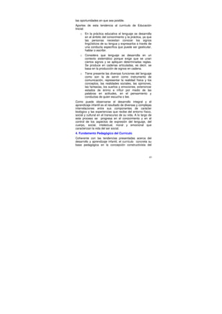 las oportunidades en que sea posible.
Aportes de esta tendencia al currículo de Educación
Inicial:
   o   En la práctica educativa el lenguaje se desarrolla
       en el ámbito del conocimiento y la práctica, ya que
       las personas necesitan conocer los signos
       lingüísticos de su lengua y expresarlos a través de
       una conducta específica que puede ser gesticular,
       hablar o escribir.
   o   Considera que lenguaje se desarrolla en un
       contexto sistemático porque exige que se unan
       ciertos signos y se apliquen determinadas reglas.
       Se produce en cadenas articuladas, es decir, se
       basa en la producción de signos en cadena.
   o   Tiene presente las diversas funciones del lenguaje
       como son la de servir como instrumento de
       comunicación, representar la realidad física y los
       conceptos, las realidades sociales, las opiniones,
       las fantasías, los sueños y emociones, exteriorizar
       estados de ánimo e influir por medio de las
       palabras en actitudes, en el pensamiento y
       conductas de quien escucha o lee.
Como puede observarse el desarrollo integral y el
aprendizaje infantil es el resultado de diversas y complejas
interrelaciones entre sus componentes de carácter
biológico y las experiencias que recibe del entorno físico,
social y cultural en el transcurso de su vida. A lo largo de
este proceso se progresa en el conocimiento y en el
control de los aspectos de expresión del lenguaje, del
cuerpo, social, intelectual, moral y emocional que
caracterizan la vida del ser social.
4. Fundamento Pedagógico del Currículo
Coherente con las tendencias presentadas acerca del
desarrollo y aprendizaje infantil, el currículo concreta su
base pedagógica en la concepción constructivista del



                                                          43
 