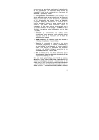 conocimiento, el aprendizaje significativo, la globalización
de los aprendizajes y la definición del/la docente de
Educación Inicial como mediador(a) en el proceso del
desarrollo y aprendizaje infantil.
La concepción del conocimiento que se privilegia en la
acción educativa inicial, en articulación con la Educación
Básica, supone, tanto la acción del acervo o subjetividad
en la construcción del objeto, como la particular
perspectiva del sujeto, derivada de su ubicación en un
entorno ecológico, histórico y social desde donde se
construye ese saber. Esta orientación supone la
integración de los cuatro pilares fundamentales de la
educación, señalados en el Informe a la UNESCO de la
Comisión Internacional sobre la Educación para el Siglo
XXI (1996):
   Conocer: el conocimiento se verifica como
   comprensión, como acciones, como conducta, como
   lenguaje, parte de la interacción con el objeto de
   estudio y otros sujetos.
   Hacer: para influir en el entorno hacen falta técnicas y
   métodos, utilizados con intencionalidad.
   Convivir: la necesidad de "aprender a vivir juntos
   conociendo a los demás, su historia, sus tradiciones y
   su espiritualidad" en la búsqueda de "crear un espíritu
   nuevo que impulse la realización de proyectos
   comunes o la solución inteligente y pacífica de los
   inevitables conflictos", (Delors 1996).
   Ser: la síntesis de los tres pilares anteriores, lo que
   demuestra que el ser humano es la construcción de las
   experiencias de toda una vida.
Con esta base epistemológica, se entiende al proceso
pedagógico como una práctica donde el educando actúa
sobre la realidad para conocerla y transformarla, de ahí
que el niño y la niña construyen su conocimiento a medida
que interactúan con el ambiente donde se desenvuelven,
desde su cultura y experiencias previas. Desde el enfoque


                                                          44
 