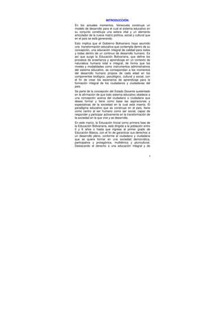 INTRODUCCIÓN
En los actuales momentos, Venezuela construye un
modelo de desarrollo para el cual el sistema educativo en
su conjunto constituye una esfera vital y un elemento
articulador de la nueva matriz política, social y cultural que
en el país se está generando.
Esto implica que el Gobierno Bolivariano haya asumido
una transformación educativa que contempla dentro de su
concepción, una educación integral de calidad para todos
y todas dentro de un continuo de desarrollo humano. Es
así que surge la Educación Bolivariana, que define los
procesos de enseñanza y aprendizaje en un contexto de
naturaleza humana total e integral; de forma que los
niveles y modalidades como instrumentos administrativos
del sistema educativo, se correspondan a los momentos
del desarrollo humano propios de cada edad en los
componentes biológico, psicológico, cultural y social, con
el fin de crear los escenarios de aprendizaje para la
formación integral de los ciudadanos y ciudadanas del
país.
Se parte de la concepción del Estado Docente sustentado
en la afirmación de que todo sistema educativo obedece a
una concepción acerca del ciudadano o ciudadana que
desea formar y tiene como base las aspiraciones y
expectativas de la sociedad en la cual está inserta. El
paradigma educativo que se construye en el país, tiene
como centro al ser humano como ser social, capaz de
responder y participar activamente en la transformación de
la sociedad en la que vive y se desarrolla.
En este marco, la Educación Inicial como primera fase de
la Educación Bolivariana, está dirigida a la población entre
0 y 6 años o hasta que ingrese al primer grado de
Educación Básica, con el fin de garantizar sus derechos a
un desarrollo pleno, conforme al ciudadano y ciudadana
que se quiere formar en una sociedad democrática,
participativa y protagónica, multiétnica y pluricultural.
Destacando el derecho a una educación integral y de


                                                             5
 