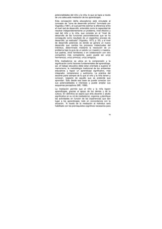 potencialidades del niño y la niña, lo que se logra a través
de una adecuada mediación de los aprendizajes.
Esta concepción del/la educador(a) está vinculada al
concepto de "zona de desarrollo próximo" formulado por
Vygotsky (1981), el cual permite estimar la diferencia entre
el nivel real de desarrollo, entendido como la capacidad de
resolver independientemente un problema, nivel efectivo y
real del niño y la niña, que consiste en el "nivel de
desarrollo de las funciones psicointelectivas que se ha
conseguido como resultado de un específico proceso de
desarrollo, ya realizado" (Vigotsky, 1973, p. 33); y el nivel
de desarrollo potencial, es donde se genera un nuevo
desarrollo que cambia los procesos intelectuales del
individuo, determinado mediante la resolución de un
problema bajo la guía de un adulto (un maestro o maestra,
sus padres, otros familiares) o en colaboración con otro
compañero más competente, quien puede ser un(a)
hermano(a), un(a) primo(a), un(a) amigo(a).
El/la mediador(a) se ubica en la comprensión y la
significación como factores fundamentales del aprendizaje,
así, el trabajo educativo debe estar orientado a superar el
memorismo, la metodología tradicional de los ambientes
educativos y lograr un aprendizaje significativo, más
integrador, comprensivo y autónomo. La práctica del
docente parte siempre de lo que el niño y la niña tienen y
conocen, respecto de aquello que se pretende que
aprendan. Sólo desde esa base se puede conectar con
sus potencialidades e intereses y puede ampliar sus
esquemas perceptivos (ME, 1998).
La mediación permite que el niño y la niña logren
aprendizajes, gracias al apoyo de los demás y de la
cultura. En definitiva se aspira que el/la docente o adulto
significativo en su rol de mediador(a), organice y planifique
las actividades en función de las experiencias que dan
lugar a los aprendizajes; todo en concordancia con la
situación. “A través de la mediación el individuo será
habilitado con los prerrequisitos cognitivos necesarios para



                                                           50
 